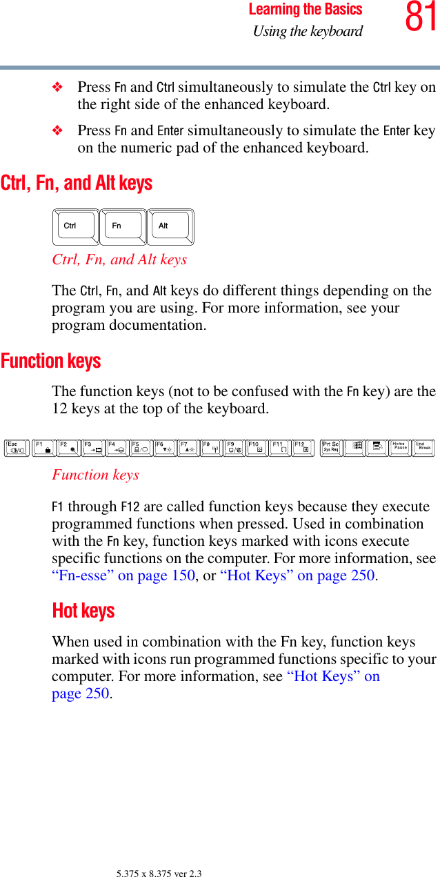 81Learning the BasicsUsing the keyboard5.375 x 8.375 ver 2.3❖Press Fn and Ctrl simultaneously to simulate the Ctrl key on the right side of the enhanced keyboard.❖Press Fn and Enter simultaneously to simulate the Enter key on the numeric pad of the enhanced keyboard.Ctrl, Fn, and Alt keys Ctrl, Fn, and Alt keys The Ctrl, Fn, and Alt keys do different things depending on the program you are using. For more information, see your program documentation.Function keys The function keys (not to be confused with the Fn key) are the 12 keys at the top of the keyboard.  Function keys F1 through F12 are called function keys because they execute programmed functions when pressed. Used in combination with the Fn key, function keys marked with icons execute specific functions on the computer. For more information, see “Fn-esse” on page 150, or “Hot Keys” on page 250. Hot keysWhen used in combination with the Fn key, function keys marked with icons run programmed functions specific to your computer. For more information, see “Hot Keys” on page 250.AltCtrlFn