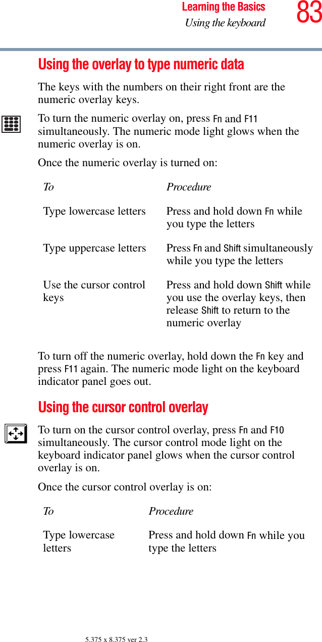83Learning the BasicsUsing the keyboard5.375 x 8.375 ver 2.3Using the overlay to type numeric dataThe keys with the numbers on their right front are the numeric overlay keys. To turn the numeric overlay on, press Fn and F11 simultaneously. The numeric mode light glows when the numeric overlay is on.Once the numeric overlay is turned on:To turn off the numeric overlay, hold down the Fn key and press F11 again. The numeric mode light on the keyboard indicator panel goes out.Using the cursor control overlayTo turn on the cursor control overlay, press Fn and F10 simultaneously. The cursor control mode light on the keyboard indicator panel glows when the cursor control overlay is on.Once the cursor control overlay is on:To ProcedureType lowercase letters Press and hold down Fn while you type the lettersType uppercase letters Press Fn and Shift simultaneously while you type the lettersUse the cursor control keys Press and hold down Shift while you use the overlay keys, then release Shift to return to the numeric overlayTo ProcedureType lowercaseletters Press and hold down Fn while you type the letters