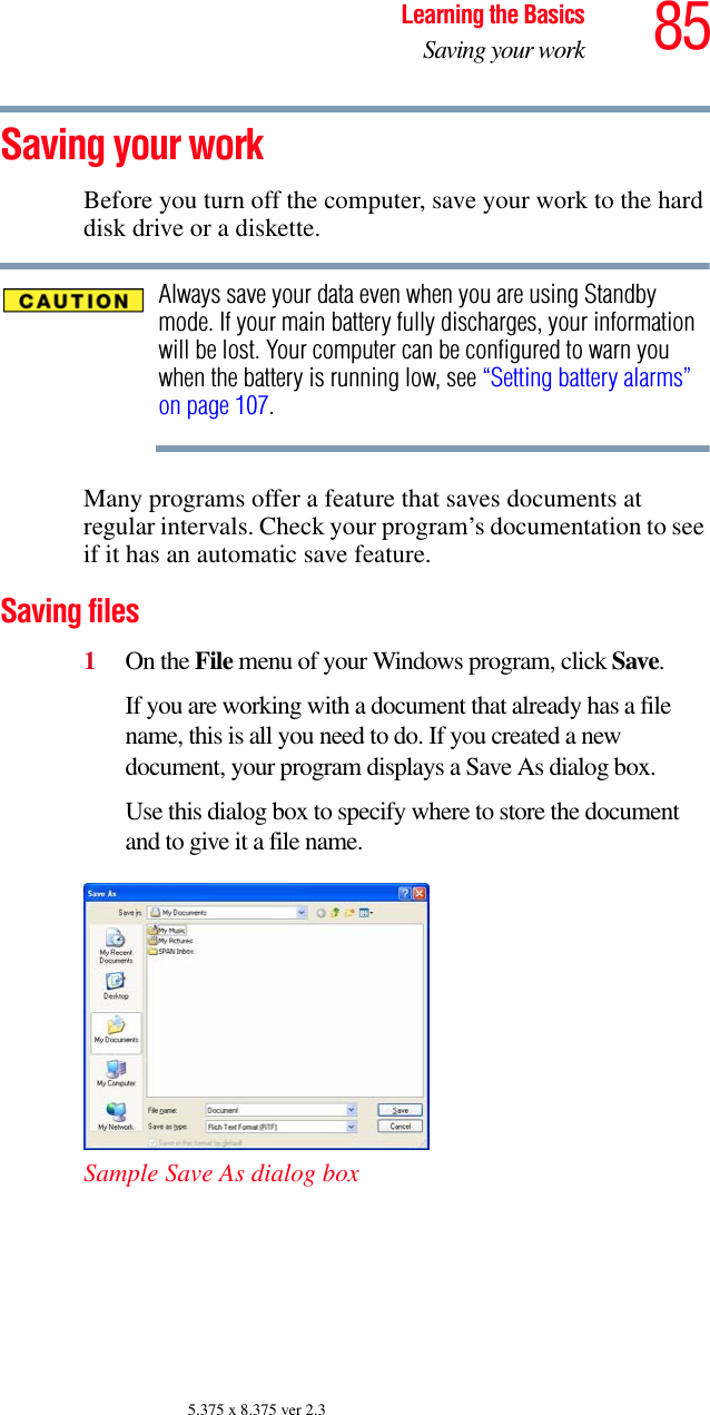 85Learning the BasicsSaving your work5.375 x 8.375 ver 2.3Saving your workBefore you turn off the computer, save your work to the hard disk drive or a diskette.Always save your data even when you are using Standby mode. If your main battery fully discharges, your information will be lost. Your computer can be configured to warn you when the battery is running low, see “Setting battery alarms” on page 107.Many programs offer a feature that saves documents at regular intervals. Check your program’s documentation to see if it has an automatic save feature.Saving files1On the File menu of your Windows program, click Save.If you are working with a document that already has a file name, this is all you need to do. If you created a new document, your program displays a Save As dialog box.Use this dialog box to specify where to store the document and to give it a file name.Sample Save As dialog box