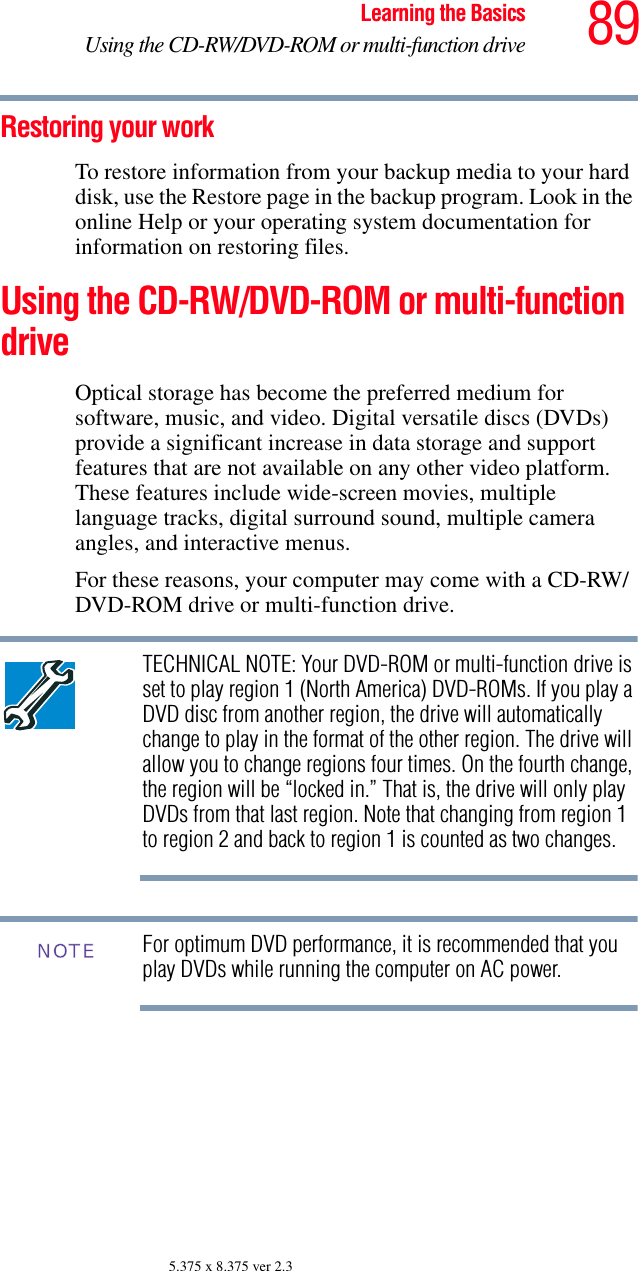 89Learning the BasicsUsing the CD-RW/DVD-ROM or multi-function drive5.375 x 8.375 ver 2.3Restoring your workTo restore information from your backup media to your hard disk, use the Restore page in the backup program. Look in the online Help or your operating system documentation for information on restoring files.Using the CD-RW/DVD-ROM or multi-function driveOptical storage has become the preferred medium for software, music, and video. Digital versatile discs (DVDs) provide a significant increase in data storage and support features that are not available on any other video platform. These features include wide-screen movies, multiple language tracks, digital surround sound, multiple camera angles, and interactive menus.For these reasons, your computer may come with a CD-RW/DVD-ROM drive or multi-function drive.TECHNICAL NOTE: Your DVD-ROM or multi-function drive is set to play region 1 (North America) DVD-ROMs. If you play a DVD disc from another region, the drive will automatically change to play in the format of the other region. The drive will allow you to change regions four times. On the fourth change, the region will be “locked in.” That is, the drive will only play DVDs from that last region. Note that changing from region 1 to region 2 and back to region 1 is counted as two changes. For optimum DVD performance, it is recommended that you play DVDs while running the computer on AC power.NOTE