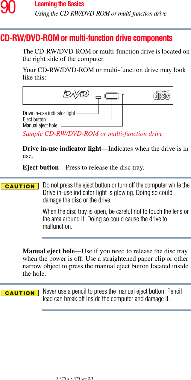 90 Learning the BasicsUsing the CD-RW/DVD-ROM or multi-function drive5.375 x 8.375 ver 2.3CD-RW/DVD-ROM or multi-function drive componentsThe CD-RW/DVD-ROM or multi-function drive is located on the right side of the computer.Your CD-RW/DVD-ROM or multi-function drive may look like this:Sample CD-RW/DVD-ROM or multi-function driveDrive in-use indicator light—Indicates when the drive is in use. Eject button—Press to release the disc tray. Do not press the eject button or turn off the computer while the Drive in-use indicator light is glowing. Doing so could damage the disc or the drive. When the disc tray is open, be careful not to touch the lens or the area around it. Doing so could cause the drive to malfunction.Manual eject hole—Use if you need to release the disc tray when the power is off. Use a straightened paper clip or other narrow object to press the manual eject button located inside the hole.Never use a pencil to press the manual eject button. Pencil lead can break off inside the computer and damage it.Drive in-use indicator lightEject buttonManual eject hole