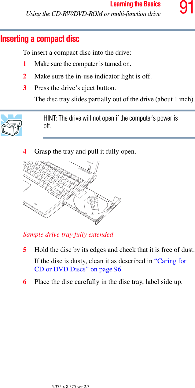 91Learning the BasicsUsing the CD-RW/DVD-ROM or multi-function drive5.375 x 8.375 ver 2.3Inserting a compact disc To insert a compact disc into the drive:1Make sure the computer is turned on.2Make sure the in-use indicator light is off.3Press the drive’s eject button.The disc tray slides partially out of the drive (about 1 inch). HINT: The drive will not open if the computer’s power is off.4Grasp the tray and pull it fully open.Sample drive tray fully extended 5Hold the disc by its edges and check that it is free of dust.If the disc is dusty, clean it as described in “Caring for CD or DVD Discs” on page 96.6Place the disc carefully in the disc tray, label side up.