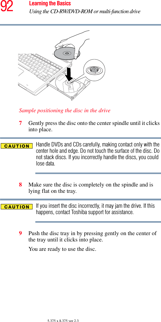 92 Learning the BasicsUsing the CD-RW/DVD-ROM or multi-function drive5.375 x 8.375 ver 2.3Sample positioning the disc in the drive7Gently press the disc onto the center spindle until it clicks into place.Handle DVDs and CDs carefully, making contact only with the center hole and edge. Do not touch the surface of the disc. Do not stack discs. If you incorrectly handle the discs, you could lose data.8Make sure the disc is completely on the spindle and is lying flat on the tray.If you insert the disc incorrectly, it may jam the drive. If this happens, contact Toshiba support for assistance.9Push the disc tray in by pressing gently on the center of the tray until it clicks into place.You are ready to use the disc.