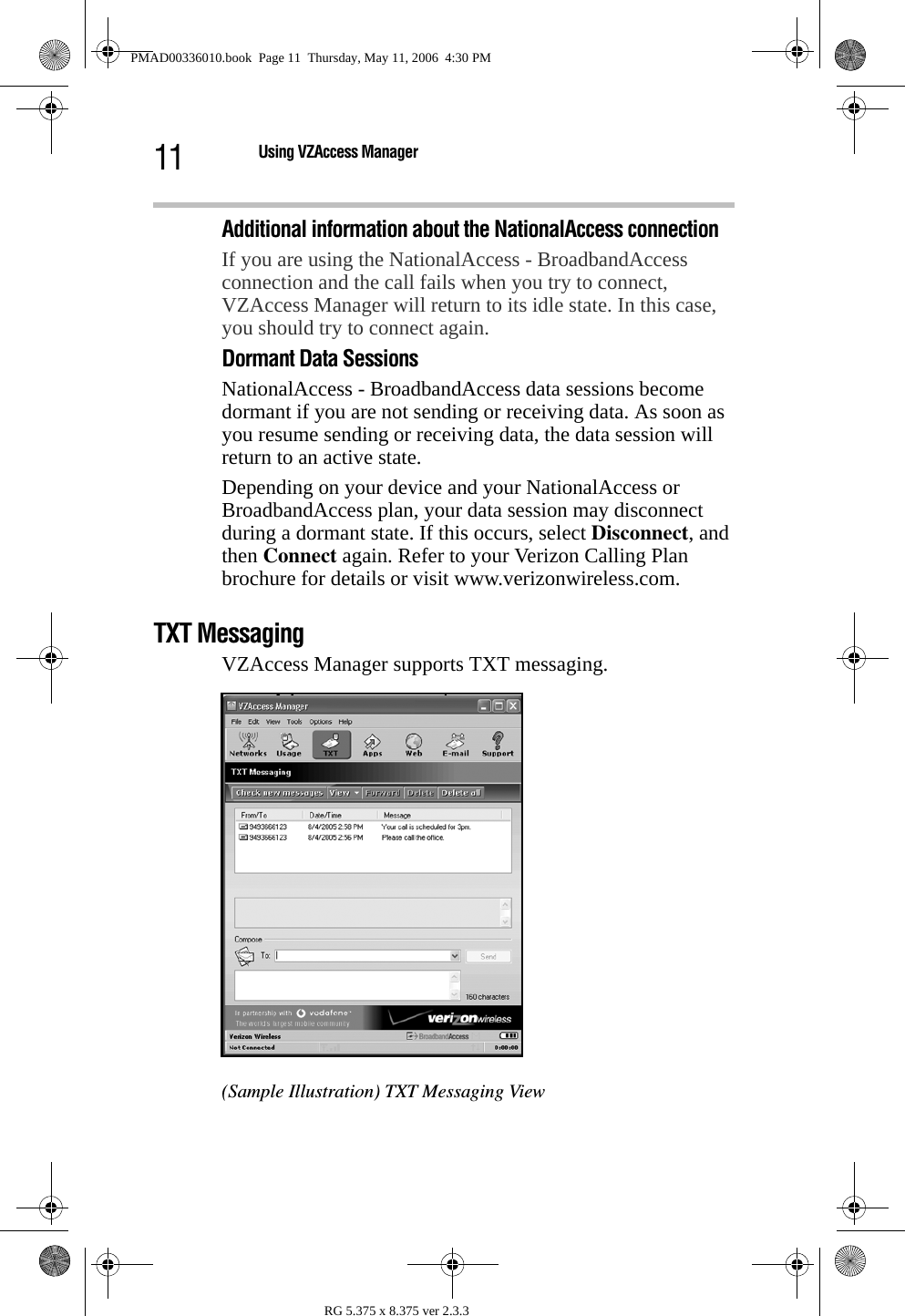 11 Using VZAccess ManagerRG 5.375 x 8.375 ver 2.3.3Additional information about the NationalAccess connectionIf you are using the NationalAccess - BroadbandAccess connection and the call fails when you try to connect, VZAccess Manager will return to its idle state. In this case, you should try to connect again. Dormant Data SessionsNationalAccess - BroadbandAccess data sessions become dormant if you are not sending or receiving data. As soon as you resume sending or receiving data, the data session will return to an active state.Depending on your device and your NationalAccess or BroadbandAccess plan, your data session may disconnect during a dormant state. If this occurs, select Disconnect, and then Connect again. Refer to your Verizon Calling Plan brochure for details or visit www.verizonwireless.com. TXT MessagingVZAccess Manager supports TXT messaging.(Sample Illustration) TXT Messaging ViewPMAD00336010.book  Page 11  Thursday, May 11, 2006  4:30 PM