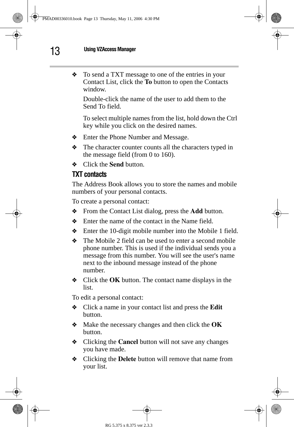 13 Using VZAccess ManagerRG 5.375 x 8.375 ver 2.3.3❖To send a TXT message to one of the entries in your Contact List, click the To button to open the Contacts window.Double-click the name of the user to add them to the Send To field.To select multiple names from the list, hold down the Ctrl key while you click on the desired names.❖Enter the Phone Number and Message.❖The character counter counts all the characters typed in the message field (from 0 to 160).❖Click the Send button.TXT contactsThe Address Book allows you to store the names and mobile numbers of your personal contacts.To create a personal contact:❖From the Contact List dialog, press the Add button.❖Enter the name of the contact in the Name field.❖Enter the 10-digit mobile number into the Mobile 1 field.❖The Mobile 2 field can be used to enter a second mobile phone number. This is used if the individual sends you a message from this number. You will see the user&apos;s name next to the inbound message instead of the phone number.❖Click the OK button. The contact name displays in the list.To edit a personal contact:❖Click a name in your contact list and press the Edit button.❖Make the necessary changes and then click the OK button.❖Clicking the Cancel button will not save any changes you have made.❖Clicking the Delete button will remove that name from your list.PMAD00336010.book  Page 13  Thursday, May 11, 2006  4:30 PM