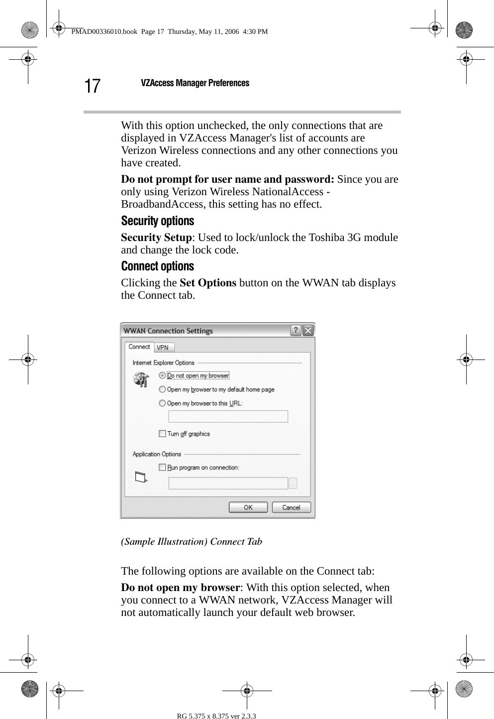 17 VZAccess Manager PreferencesRG 5.375 x 8.375 ver 2.3.3With this option unchecked, the only connections that are displayed in VZAccess Manager&apos;s list of accounts are Verizon Wireless connections and any other connections you have created. Do not prompt for user name and password: Since you are only using Verizon Wireless NationalAccess -BroadbandAccess, this setting has no effect.Security optionsSecurity Setup: Used to lock/unlock the Toshiba 3G module and change the lock code.Connect optionsClicking the Set Options button on the WWAN tab displays the Connect tab.(Sample Illustration) Connect TabThe following options are available on the Connect tab:Do not open my browser: With this option selected, when you connect to a WWAN network, VZAccess Manager will not automatically launch your default web browser.PMAD00336010.book  Page 17  Thursday, May 11, 2006  4:30 PM