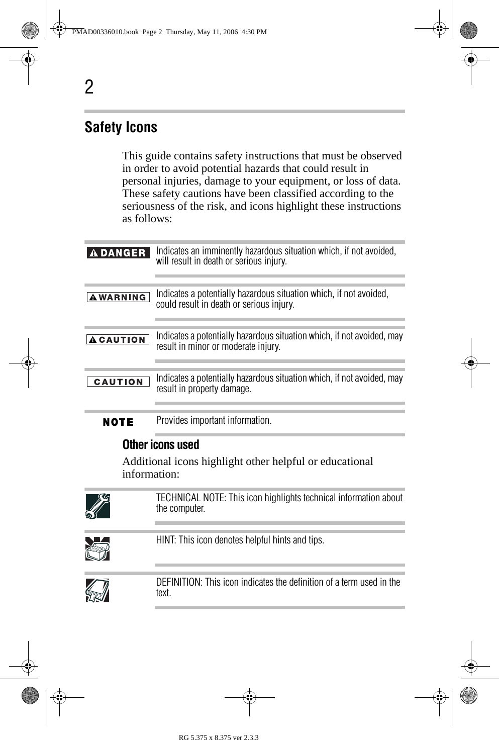 2RG 5.375 x 8.375 ver 2.3.3Safety IconsThis guide contains safety instructions that must be observed in order to avoid potential hazards that could result in personal injuries, damage to your equipment, or loss of data. These safety cautions have been classified according to the seriousness of the risk, and icons highlight these instructions as follows:Indicates an imminently hazardous situation which, if not avoided, will result in death or serious injury.Indicates a potentially hazardous situation which, if not avoided, could result in death or serious injury.Indicates a potentially hazardous situation which, if not avoided, may result in minor or moderate injury.Indicates a potentially hazardous situation which, if not avoided, may result in property damage.Provides important information.Other icons usedAdditional icons highlight other helpful or educational information: TECHNICAL NOTE: This icon highlights technical information about the computer.HINT: This icon denotes helpful hints and tips.DEFINITION: This icon indicates the definition of a term used in the text. PMAD00336010.book  Page 2  Thursday, May 11, 2006  4:30 PM