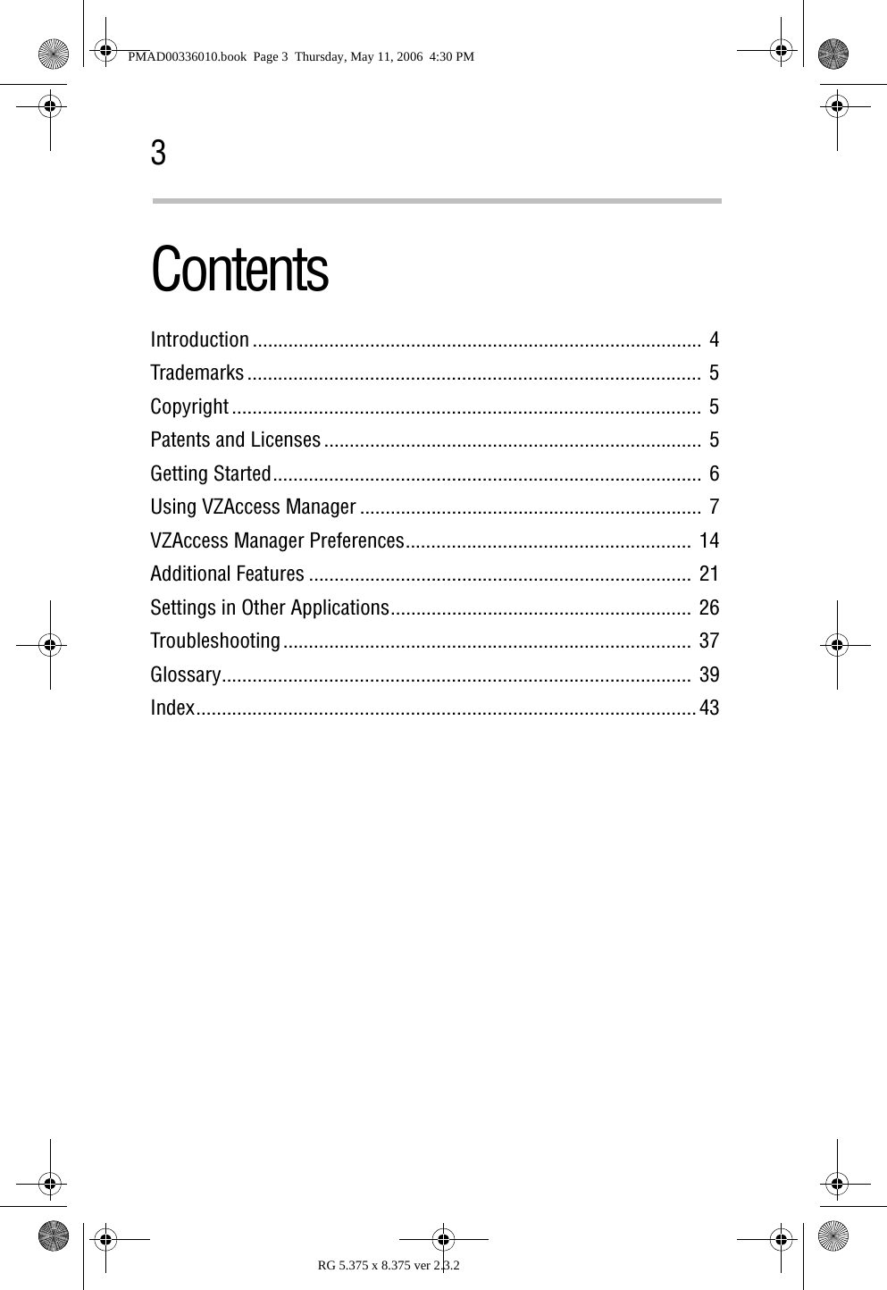 3RG 5.375 x 8.375 ver 2.3.2ContentsIntroduction ........................................................................................  4Trademarks ......................................................................................... 5Copyright ............................................................................................ 5Patents and Licenses .......................................................................... 5Getting Started....................................................................................  6Using VZAccess Manager ...................................................................  7VZAccess Manager Preferences........................................................  14Additional Features ........................................................................... 21Settings in Other Applications........................................................... 26Troubleshooting................................................................................ 37Glossary............................................................................................ 39Index.................................................................................................. 43PMAD00336010.book  Page 3  Thursday, May 11, 2006  4:30 PM