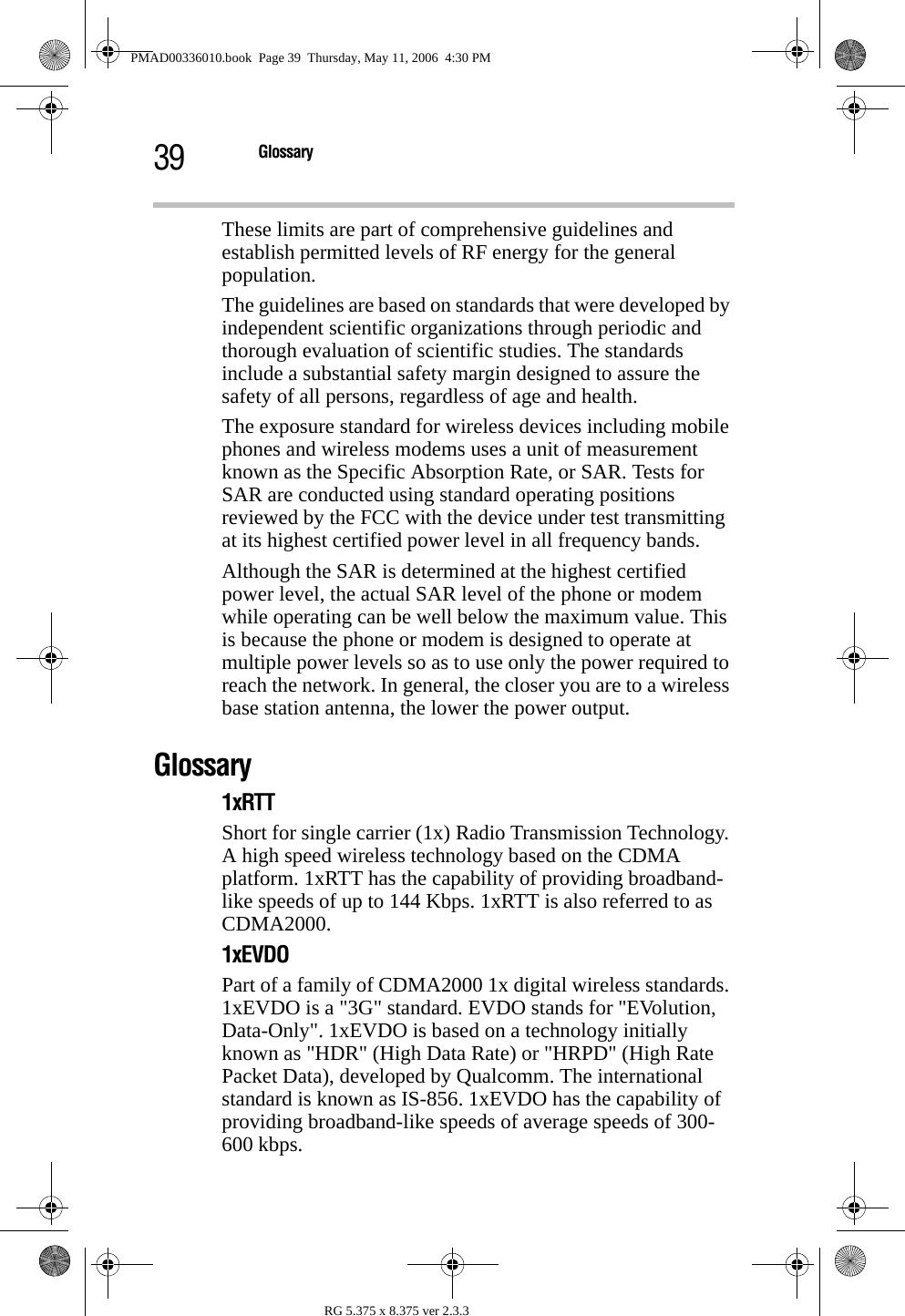 39 GlossaryRG 5.375 x 8.375 ver 2.3.3These limits are part of comprehensive guidelines and establish permitted levels of RF energy for the general population.The guidelines are based on standards that were developed by independent scientific organizations through periodic and thorough evaluation of scientific studies. The standards include a substantial safety margin designed to assure the safety of all persons, regardless of age and health.The exposure standard for wireless devices including mobile phones and wireless modems uses a unit of measurement known as the Specific Absorption Rate, or SAR. Tests for SAR are conducted using standard operating positions reviewed by the FCC with the device under test transmitting at its highest certified power level in all frequency bands. Although the SAR is determined at the highest certified power level, the actual SAR level of the phone or modem while operating can be well below the maximum value. This is because the phone or modem is designed to operate at multiple power levels so as to use only the power required to reach the network. In general, the closer you are to a wireless base station antenna, the lower the power output.Glossary1xRTTShort for single carrier (1x) Radio Transmission Technology. A high speed wireless technology based on the CDMA platform. 1xRTT has the capability of providing broadband-like speeds of up to 144 Kbps. 1xRTT is also referred to as CDMA2000.1xEVDOPart of a family of CDMA2000 1x digital wireless standards. 1xEVDO is a &quot;3G&quot; standard. EVDO stands for &quot;EVolution, Data-Only&quot;. 1xEVDO is based on a technology initially known as &quot;HDR&quot; (High Data Rate) or &quot;HRPD&quot; (High Rate Packet Data), developed by Qualcomm. The international standard is known as IS-856. 1xEVDO has the capability of providing broadband-like speeds of average speeds of 300-600 kbps.PMAD00336010.book  Page 39  Thursday, May 11, 2006  4:30 PM