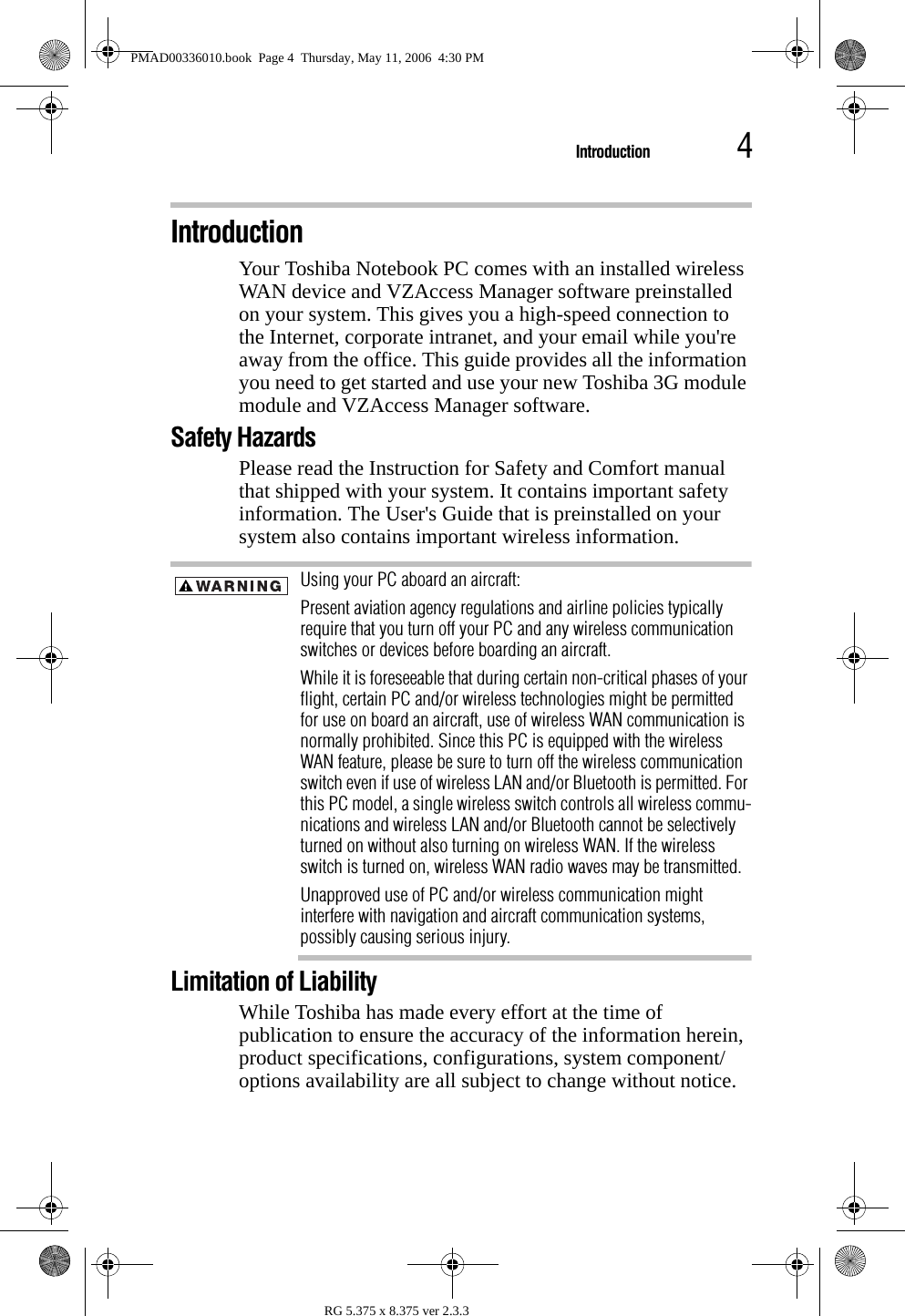 4IntroductionRG 5.375 x 8.375 ver 2.3.3IntroductionYour Toshiba Notebook PC comes with an installed wireless WAN device and VZAccess Manager software preinstalled on your system. This gives you a high-speed connection to the Internet, corporate intranet, and your email while you&apos;re away from the office. This guide provides all the information you need to get started and use your new Toshiba 3G module module and VZAccess Manager software.Safety Hazards Please read the Instruction for Safety and Comfort manual that shipped with your system. It contains important safety information. The User&apos;s Guide that is preinstalled on your system also contains important wireless information. Using your PC aboard an aircraft: Present aviation agency regulations and airline policies typically require that you turn off your PC and any wireless communication switches or devices before boarding an aircraft. While it is foreseeable that during certain non-critical phases of your flight, certain PC and/or wireless technologies might be permitted for use on board an aircraft, use of wireless WAN communication is normally prohibited. Since this PC is equipped with the wireless WAN feature, please be sure to turn off the wireless communication switch even if use of wireless LAN and/or Bluetooth is permitted. For this PC model, a single wireless switch controls all wireless commu-nications and wireless LAN and/or Bluetooth cannot be selectively turned on without also turning on wireless WAN. If the wireless switch is turned on, wireless WAN radio waves may be transmitted. Unapproved use of PC and/or wireless communication might interfere with navigation and aircraft communication systems, possibly causing serious injury.Limitation of LiabilityWhile Toshiba has made every effort at the time of publication to ensure the accuracy of the information herein, product specifications, configurations, system component/options availability are all subject to change without notice.PMAD00336010.book  Page 4  Thursday, May 11, 2006  4:30 PM