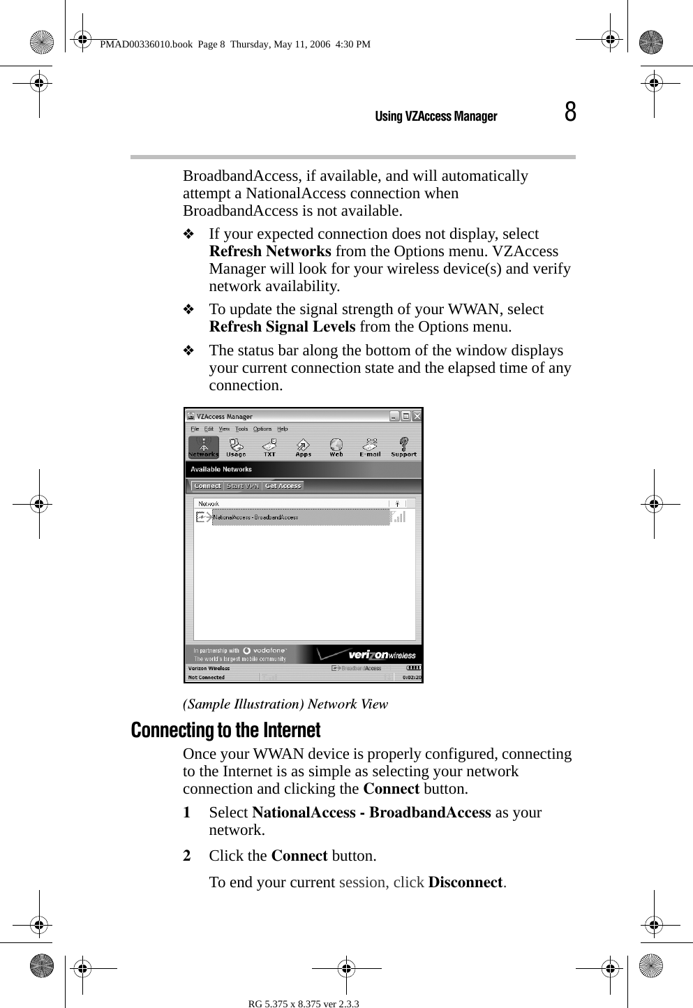 8Using VZAccess ManagerRG 5.375 x 8.375 ver 2.3.3BroadbandAccess, if available, and will automatically attempt a NationalAccess connection when BroadbandAccess is not available.❖If your expected connection does not display, select Refresh Networks from the Options menu. VZAccess Manager will look for your wireless device(s) and verify network availability. ❖To update the signal strength of your WWAN, select Refresh Signal Levels from the Options menu. ❖The status bar along the bottom of the window displays your current connection state and the elapsed time of any connection. (Sample Illustration) Network ViewConnecting to the InternetOnce your WWAN device is properly configured, connecting to the Internet is as simple as selecting your network connection and clicking the Connect button. 1Select NationalAccess - BroadbandAccess as your network.2Click the Connect button.To end your current session, click Disconnect. PMAD00336010.book  Page 8  Thursday, May 11, 2006  4:30 PM