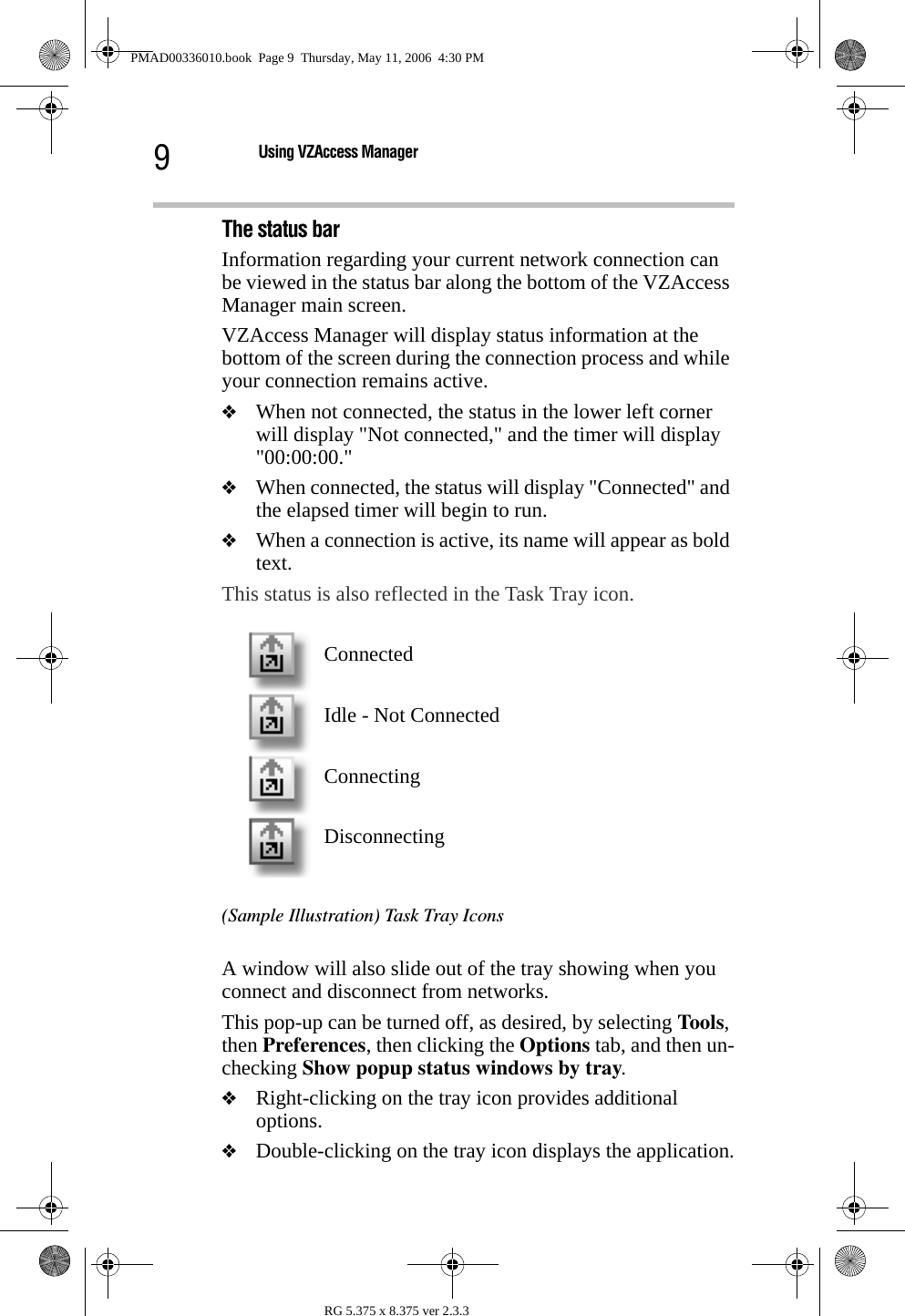 9Using VZAccess ManagerRG 5.375 x 8.375 ver 2.3.3The status barInformation regarding your current network connection can be viewed in the status bar along the bottom of the VZAccess Manager main screen. VZAccess Manager will display status information at the bottom of the screen during the connection process and while your connection remains active.❖When not connected, the status in the lower left corner will display &quot;Not connected,&quot; and the timer will display &quot;00:00:00.&quot;❖When connected, the status will display &quot;Connected&quot; and the elapsed timer will begin to run. ❖When a connection is active, its name will appear as bold text.This status is also reflected in the Task Tray icon. (Sample Illustration) Task Tray IconsA window will also slide out of the tray showing when you connect and disconnect from networks.This pop-up can be turned off, as desired, by selecting Tools, then Preferences, then clicking the Options tab, and then un-checking Show popup status windows by tray. ❖Right-clicking on the tray icon provides additional options.❖Double-clicking on the tray icon displays the application.ConnectedIdle - Not ConnectedConnectingDisconnectingPMAD00336010.book  Page 9  Thursday, May 11, 2006  4:30 PM