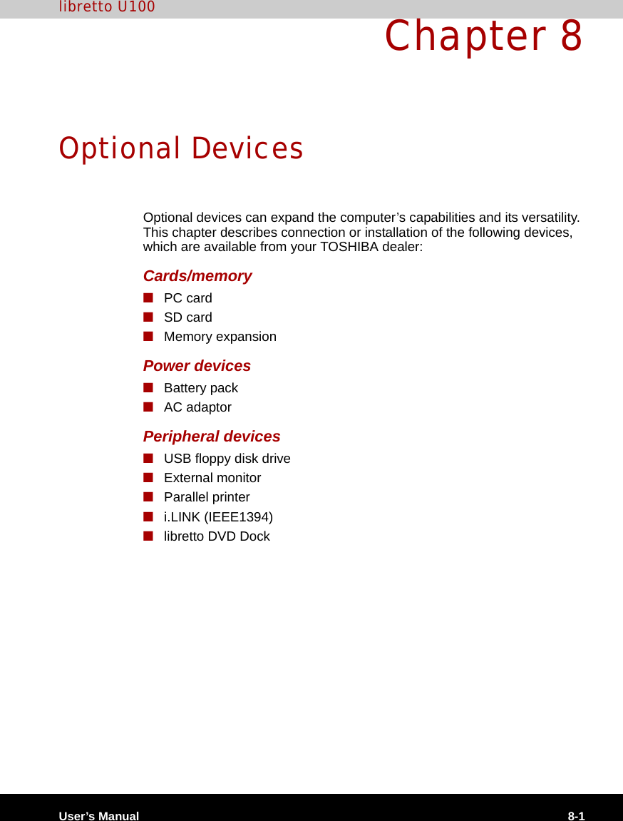 User’s Manual 8-1libretto U100Chapter 8Optional DevicesOptional devices can expand the computer’s capabilities and its versatility. This chapter describes connection or installation of the following devices, which are available from your TOSHIBA dealer:Cards/memory■PC card■SD card■Memory expansionPower devices■Battery pack■AC adaptorPeripheral devices■USB floppy disk drive■External monitor■Parallel printer■i.LINK (IEEE1394)■libretto DVD Dock