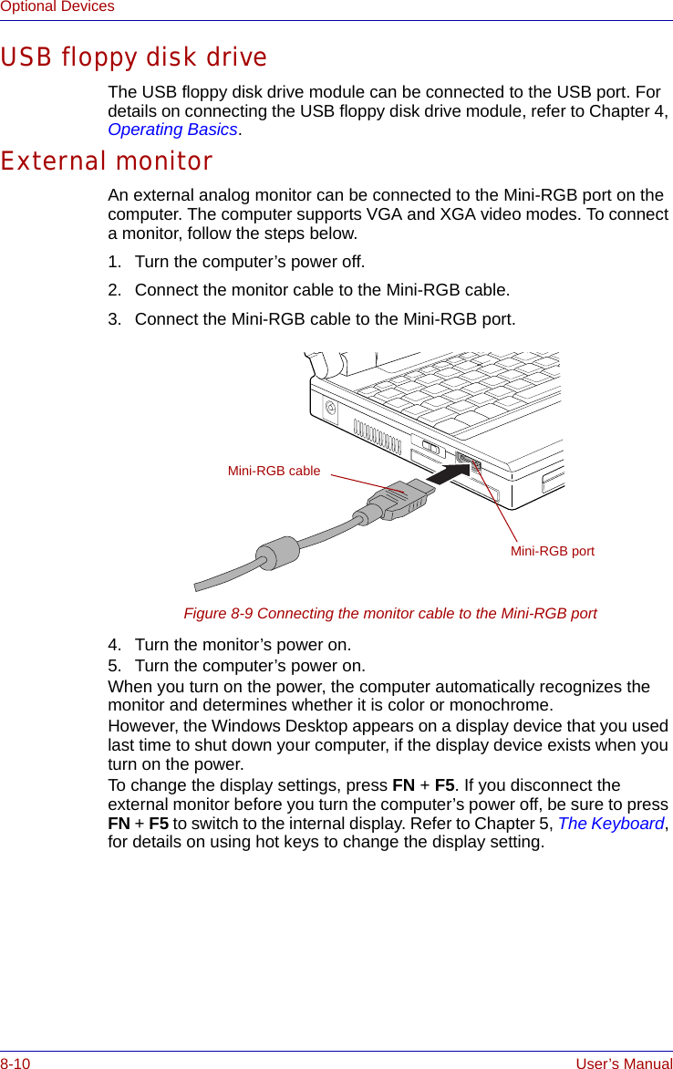8-10 User’s ManualOptional DevicesUSB floppy disk driveThe USB floppy disk drive module can be connected to the USB port. For details on connecting the USB floppy disk drive module, refer to Chapter 4, Operating Basics.External monitorAn external analog monitor can be connected to the Mini-RGB port on the computer. The computer supports VGA and XGA video modes. To connect a monitor, follow the steps below.1. Turn the computer’s power off.2. Connect the monitor cable to the Mini-RGB cable.3. Connect the Mini-RGB cable to the Mini-RGB port.Figure 8-9 Connecting the monitor cable to the Mini-RGB port4. Turn the monitor’s power on.5. Turn the computer’s power on. When you turn on the power, the computer automatically recognizes the monitor and determines whether it is color or monochrome.However, the Windows Desktop appears on a display device that you used last time to shut down your computer, if the display device exists when you turn on the power.To change the display settings, press FN + F5. If you disconnect the external monitor before you turn the computer’s power off, be sure to press FN + F5 to switch to the internal display. Refer to Chapter 5, The Keyboard, for details on using hot keys to change the display setting.Mini-RGB cableMini-RGB port