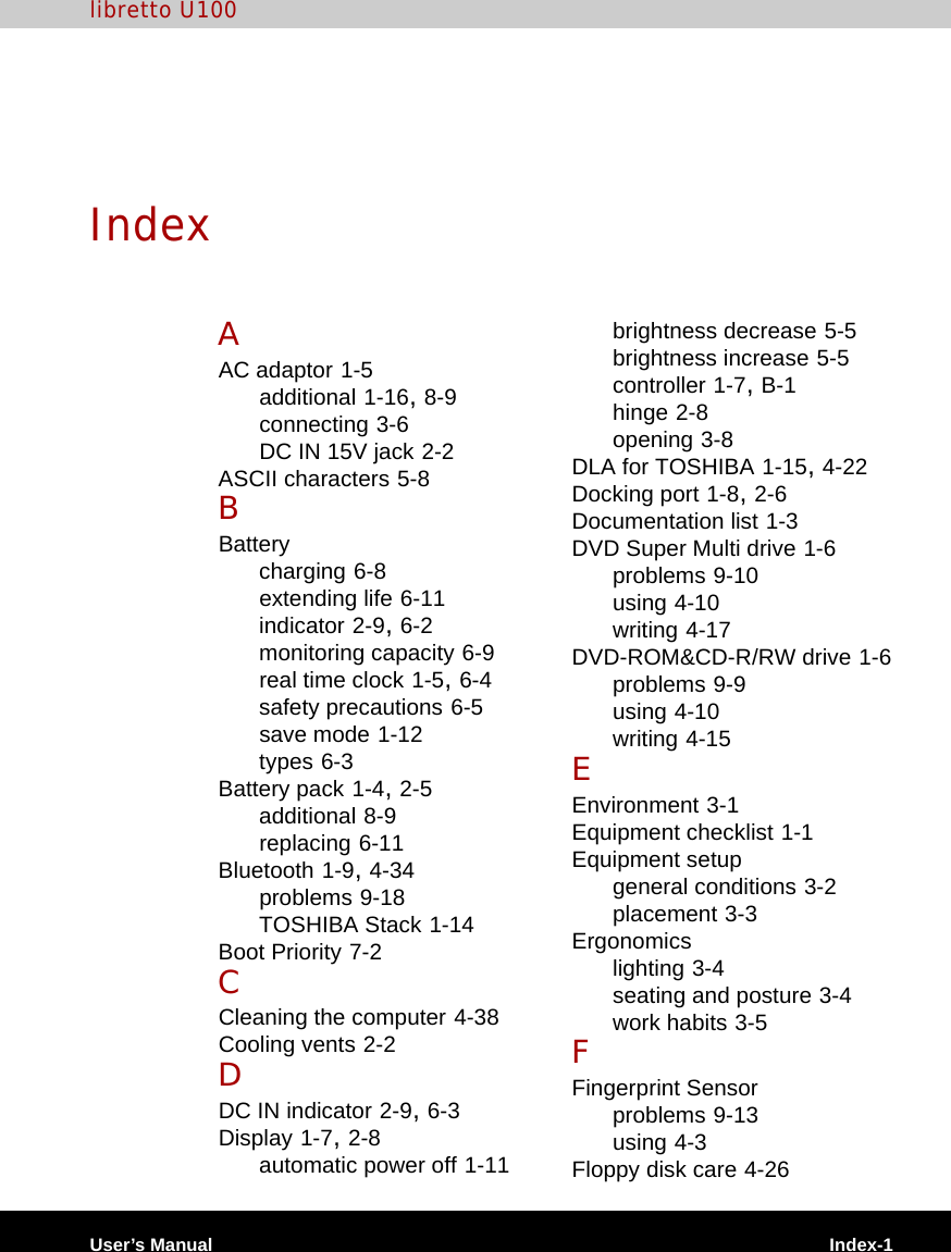 User’s Manual Index-1libretto U100IndexAAC adaptor 1-5additional 1-16, 8-9connecting 3-6DC IN 15V jack 2-2ASCII characters 5-8BBatterycharging 6-8extending life 6-11indicator 2-9, 6-2monitoring capacity 6-9real time clock 1-5, 6-4safety precautions 6-5save mode 1-12types 6-3Battery pack 1-4, 2-5additional 8-9replacing 6-11Bluetooth 1-9, 4-34problems 9-18TOSHIBA Stack 1-14Boot Priority 7-2CCleaning the computer 4-38Cooling vents 2-2DDC IN indicator 2-9, 6-3Display 1-7, 2-8automatic power off 1-11brightness decrease 5-5brightness increase 5-5controller 1-7, B-1hinge 2-8opening 3-8DLA for TOSHIBA 1-15, 4-22Docking port 1-8, 2-6Documentation list 1-3DVD Super Multi drive 1-6problems 9-10using 4-10writing 4-17DVD-ROM&amp;CD-R/RW drive 1-6problems 9-9using 4-10writing 4-15EEnvironment 3-1Equipment checklist 1-1Equipment setupgeneral conditions 3-2placement 3-3Ergonomicslighting 3-4seating and posture 3-4work habits 3-5FFingerprint Sensorproblems 9-13using 4-3Floppy disk care 4-26