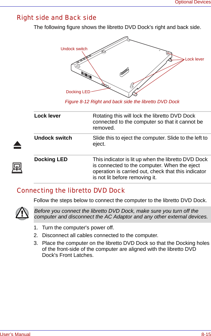 User’s Manual 8-15Optional DevicesRight side and Back sideThe following figure shows the libretto DVD Dock&apos;s right and back side.Figure 8-12 Right and back side the libretto DVD DockConnecting the libretto DVD DockFollow the steps below to connect the computer to the libretto DVD Dock.1. Turn the computer&apos;s power off.2. Disconnect all cables connected to the computer.3. Place the computer on the libretto DVD Dock so that the Docking holes of the front-side of the computer are aligned with the libretto DVD Dock&apos;s Front Latches.Undock switchDocking LEDLock leverLock lever Rotating this will lock the libretto DVD Dock connected to the computer so that it cannot be removed.Undock switch Slide this to eject the computer. Slide to the left to eject.Docking LED This indicator is lit up when the libretto DVD Dock is connected to the computer. When the eject operation is carried out, check that this indicator is not lit before removing it.Before you connect the libretto DVD Dock, make sure you turn off the computer and disconnect the AC Adaptor and any other external devices.