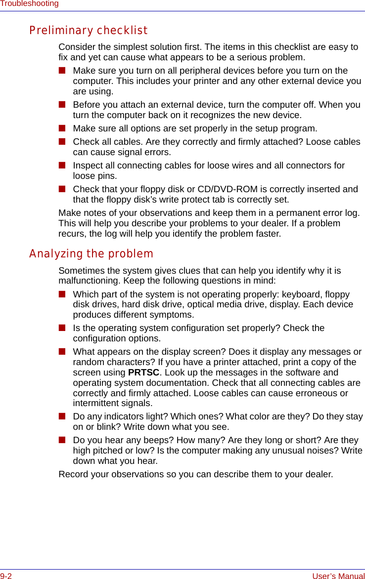 9-2 User’s ManualTroubleshootingPreliminary checklistConsider the simplest solution first. The items in this checklist are easy to fix and yet can cause what appears to be a serious problem.■Make sure you turn on all peripheral devices before you turn on the computer. This includes your printer and any other external device you are using.■Before you attach an external device, turn the computer off. When you turn the computer back on it recognizes the new device.■Make sure all options are set properly in the setup program.■Check all cables. Are they correctly and firmly attached? Loose cables can cause signal errors.■Inspect all connecting cables for loose wires and all connectors for loose pins.■Check that your floppy disk or CD/DVD-ROM is correctly inserted and that the floppy disk’s write protect tab is correctly set.Make notes of your observations and keep them in a permanent error log. This will help you describe your problems to your dealer. If a problem recurs, the log will help you identify the problem faster.Analyzing the problemSometimes the system gives clues that can help you identify why it is malfunctioning. Keep the following questions in mind:■Which part of the system is not operating properly: keyboard, floppy disk drives, hard disk drive, optical media drive, display. Each device produces different symptoms.■Is the operating system configuration set properly? Check the configuration options.■What appears on the display screen? Does it display any messages or random characters? If you have a printer attached, print a copy of the screen using PRTSC. Look up the messages in the software and operating system documentation. Check that all connecting cables are correctly and firmly attached. Loose cables can cause erroneous or intermittent signals.■Do any indicators light? Which ones? What color are they? Do they stay on or blink? Write down what you see.■Do you hear any beeps? How many? Are they long or short? Are they high pitched or low? Is the computer making any unusual noises? Write down what you hear.Record your observations so you can describe them to your dealer.