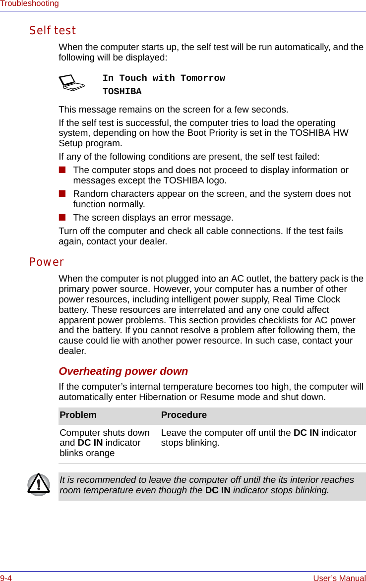 9-4 User’s ManualTroubleshootingSelf test When the computer starts up, the self test will be run automatically, and the following will be displayed:This message remains on the screen for a few seconds.If the self test is successful, the computer tries to load the operating system, depending on how the Boot Priority is set in the TOSHIBA HW Setup program.If any of the following conditions are present, the self test failed:■The computer stops and does not proceed to display information or messages except the TOSHIBA logo.■Random characters appear on the screen, and the system does not function normally.■The screen displays an error message.Turn off the computer and check all cable connections. If the test fails again, contact your dealer.Power When the computer is not plugged into an AC outlet, the battery pack is the primary power source. However, your computer has a number of other power resources, including intelligent power supply, Real Time Clock battery. These resources are interrelated and any one could affect apparent power problems. This section provides checklists for AC power and the battery. If you cannot resolve a problem after following them, the cause could lie with another power resource. In such case, contact your dealer.Overheating power downIf the computer’s internal temperature becomes too high, the computer will automatically enter Hibernation or Resume mode and shut down.SIn Touch with TomorrowTOSHIBAProblem ProcedureComputer shuts down and DC IN indicator blinks orange Leave the computer off until the DC IN indicator stops blinking.It is recommended to leave the computer off until the its interior reaches room temperature even though the DC IN indicator stops blinking.