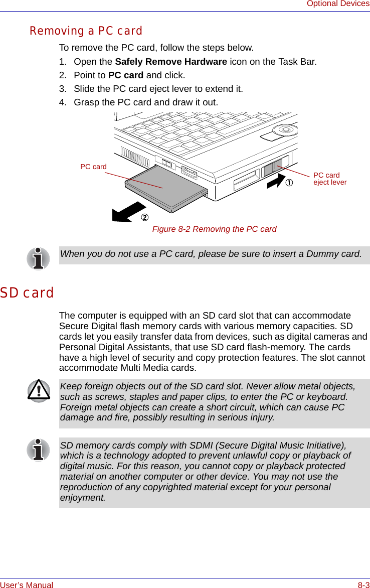 User’s Manual 8-3Optional DevicesRemoving a PC cardTo remove the PC card, follow the steps below.1. Open the Safely Remove Hardware icon on the Task Bar.2. Point to PC card and click.3. Slide the PC card eject lever to extend it.4. Grasp the PC card and draw it out.Figure 8-2 Removing the PC cardSD cardThe computer is equipped with an SD card slot that can accommodate Secure Digital flash memory cards with various memory capacities. SD cards let you easily transfer data from devices, such as digital cameras and Personal Digital Assistants, that use SD card flash-memory. The cards have a high level of security and copy protection features. The slot cannot accommodate Multi Media cards.PC card PC card eject leverWhen you do not use a PC card, please be sure to insert a Dummy card.Keep foreign objects out of the SD card slot. Never allow metal objects, such as screws, staples and paper clips, to enter the PC or keyboard. Foreign metal objects can create a short circuit, which can cause PC damage and fire, possibly resulting in serious injury.SD memory cards comply with SDMI (Secure Digital Music Initiative), which is a technology adopted to prevent unlawful copy or playback of digital music. For this reason, you cannot copy or playback protected material on another computer or other device. You may not use the reproduction of any copyrighted material except for your personal enjoyment.