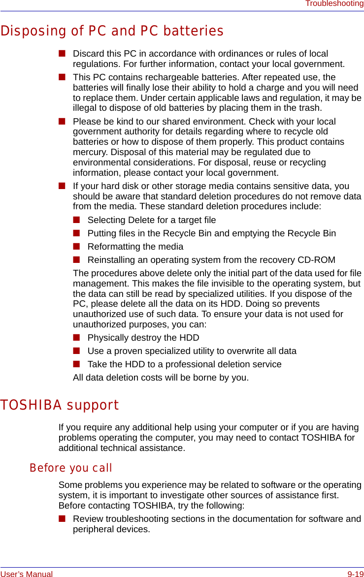 User’s Manual 9-19TroubleshootingDisposing of PC and PC batteries■Discard this PC in accordance with ordinances or rules of local regulations. For further information, contact your local government.■This PC contains rechargeable batteries. After repeated use, the batteries will finally lose their ability to hold a charge and you will need to replace them. Under certain applicable laws and regulation, it may be illegal to dispose of old batteries by placing them in the trash. ■Please be kind to our shared environment. Check with your local government authority for details regarding where to recycle old batteries or how to dispose of them properly. This product contains mercury. Disposal of this material may be regulated due to environmental considerations. For disposal, reuse or recycling information, please contact your local government.■If your hard disk or other storage media contains sensitive data, you should be aware that standard deletion procedures do not remove data from the media. These standard deletion procedures include:■Selecting Delete for a target file■Putting files in the Recycle Bin and emptying the Recycle Bin■Reformatting the media■Reinstalling an operating system from the recovery CD-ROMThe procedures above delete only the initial part of the data used for file management. This makes the file invisible to the operating system, but the data can still be read by specialized utilities. If you dispose of the PC, please delete all the data on its HDD. Doing so prevents unauthorized use of such data. To ensure your data is not used for unauthorized purposes, you can:■Physically destroy the HDD■Use a proven specialized utility to overwrite all data■Take the HDD to a professional deletion serviceAll data deletion costs will be borne by you.TOSHIBA supportIf you require any additional help using your computer or if you are having problems operating the computer, you may need to contact TOSHIBA for additional technical assistance.Before you callSome problems you experience may be related to software or the operating system, it is important to investigate other sources of assistance first. Before contacting TOSHIBA, try the following:■Review troubleshooting sections in the documentation for software and peripheral devices.
