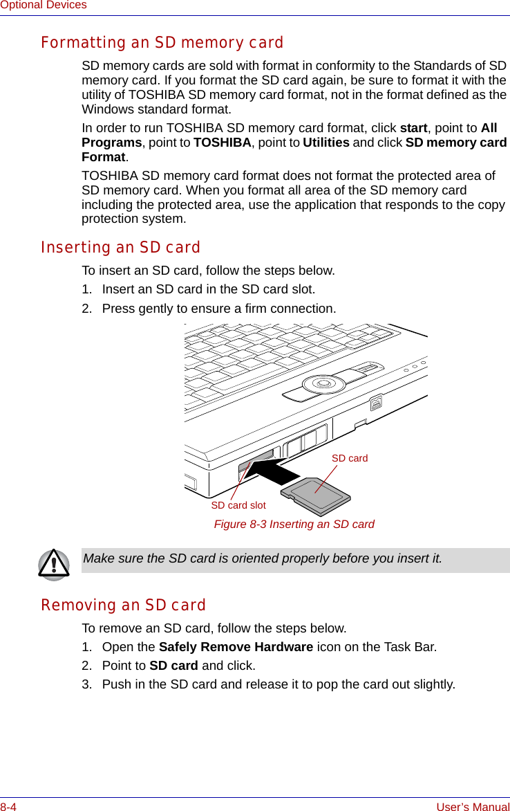 8-4 User’s ManualOptional DevicesFormatting an SD memory cardSD memory cards are sold with format in conformity to the Standards of SD memory card. If you format the SD card again, be sure to format it with the utility of TOSHIBA SD memory card format, not in the format defined as the Windows standard format.In order to run TOSHIBA SD memory card format, click start, point to All Programs, point to TOSHIBA, point to Utilities and click SD memory card Format.TOSHIBA SD memory card format does not format the protected area of SD memory card. When you format all area of the SD memory card including the protected area, use the application that responds to the copy protection system.Inserting an SD cardTo insert an SD card, follow the steps below.1. Insert an SD card in the SD card slot.2. Press gently to ensure a firm connection.Figure 8-3 Inserting an SD card Removing an SD cardTo remove an SD card, follow the steps below.1. Open the Safely Remove Hardware icon on the Task Bar.2. Point to SD card and click.3. Push in the SD card and release it to pop the card out slightly. SD cardSD card slotMake sure the SD card is oriented properly before you insert it.