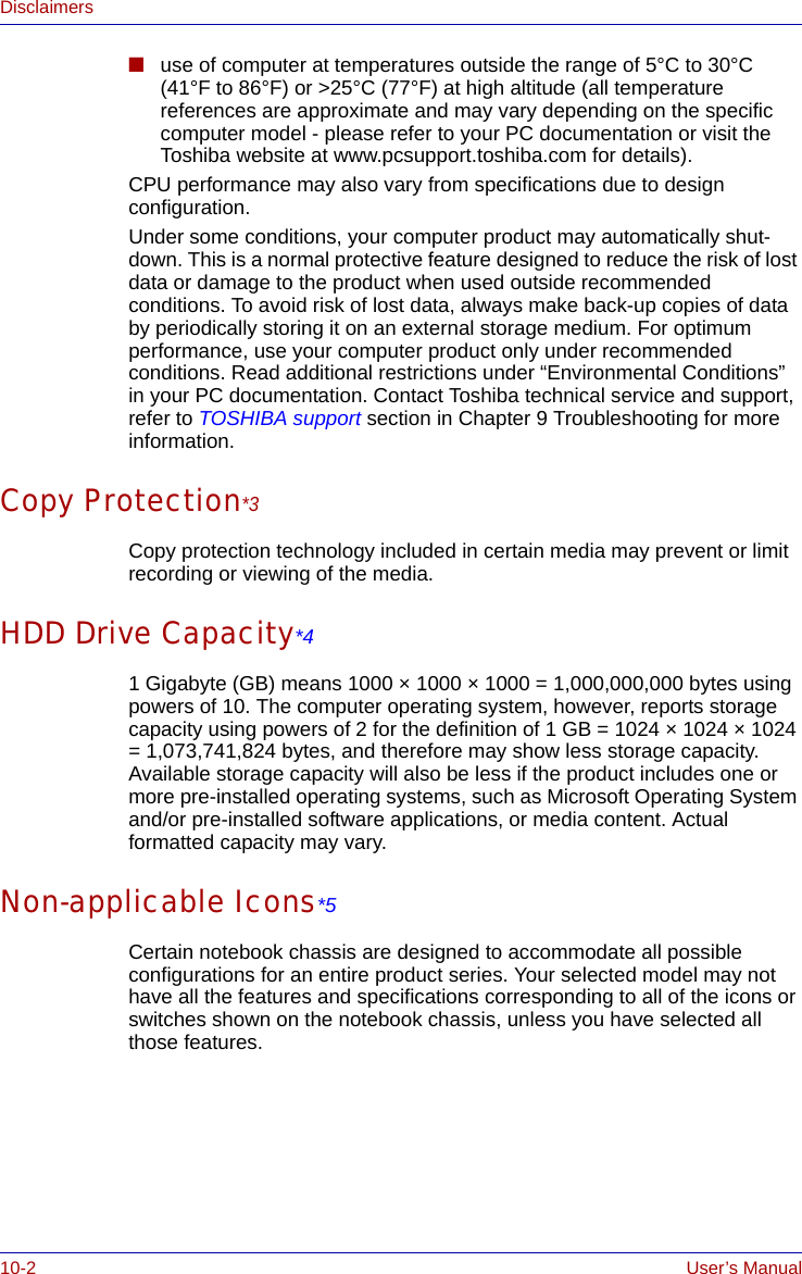 10-2 User’s ManualDisclaimers■use of computer at temperatures outside the range of 5°C to 30°C (41°F to 86°F) or &gt;25°C (77°F) at high altitude (all temperature references are approximate and may vary depending on the specific computer model - please refer to your PC documentation or visit the Toshiba website at www.pcsupport.toshiba.com for details).CPU performance may also vary from specifications due to design configuration.Under some conditions, your computer product may automatically shut-down. This is a normal protective feature designed to reduce the risk of lost data or damage to the product when used outside recommended conditions. To avoid risk of lost data, always make back-up copies of data by periodically storing it on an external storage medium. For optimum performance, use your computer product only under recommended conditions. Read additional restrictions under “Environmental Conditions” in your PC documentation. Contact Toshiba technical service and support, refer to TOSHIBA support section in Chapter 9 Troubleshooting for more information.Copy Protection*3Copy protection technology included in certain media may prevent or limit recording or viewing of the media.HDD Drive Capacity*41 Gigabyte (GB) means 1000 × 1000 × 1000 = 1,000,000,000 bytes using powers of 10. The computer operating system, however, reports storage capacity using powers of 2 for the definition of 1 GB = 1024 × 1024 × 1024 = 1,073,741,824 bytes, and therefore may show less storage capacity. Available storage capacity will also be less if the product includes one or more pre-installed operating systems, such as Microsoft Operating System and/or pre-installed software applications, or media content. Actual formatted capacity may vary.Non-applicable Icons*5Certain notebook chassis are designed to accommodate all possible configurations for an entire product series. Your selected model may not have all the features and specifications corresponding to all of the icons or switches shown on the notebook chassis, unless you have selected all those features.