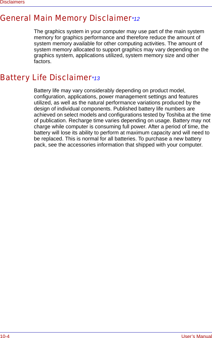 10-4 User’s ManualDisclaimersGeneral Main Memory Disclaimer*12The graphics system in your computer may use part of the main system memory for graphics performance and therefore reduce the amount of system memory available for other computing activities. The amount of system memory allocated to support graphics may vary depending on the graphics system, applications utilized, system memory size and other factors.Battery Life Disclaimer*13Battery life may vary considerably depending on product model, configuration, applications, power management settings and features utilized, as well as the natural performance variations produced by the design of individual components. Published battery life numbers are achieved on select models and configurations tested by Toshiba at the time of publication. Recharge time varies depending on usage. Battery may not charge while computer is consuming full power. After a period of time, the battery will lose its ability to perform at maximum capacity and will need to be replaced. This is normal for all batteries. To purchase a new battery pack, see the accessories information that shipped with your computer.