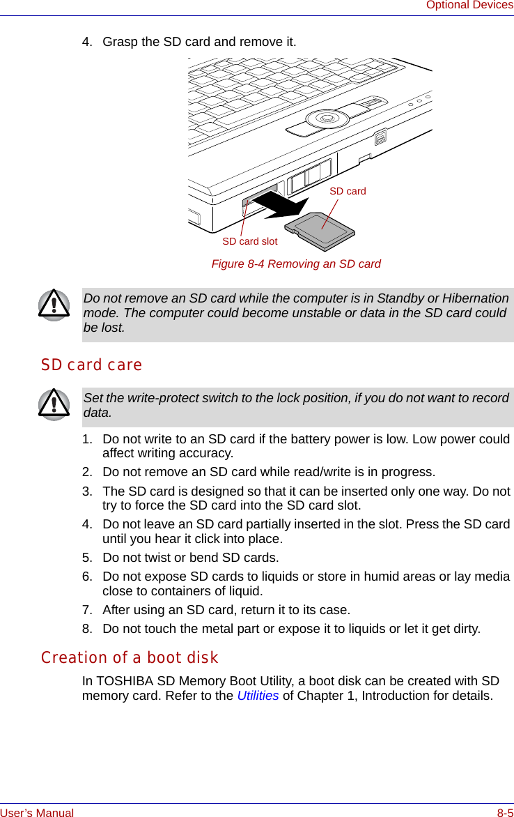 User’s Manual 8-5Optional Devices4. Grasp the SD card and remove it.Figure 8-4 Removing an SD card SD card care1. Do not write to an SD card if the battery power is low. Low power could affect writing accuracy.2. Do not remove an SD card while read/write is in progress.3. The SD card is designed so that it can be inserted only one way. Do not try to force the SD card into the SD card slot.4. Do not leave an SD card partially inserted in the slot. Press the SD card until you hear it click into place.5. Do not twist or bend SD cards.6. Do not expose SD cards to liquids or store in humid areas or lay media close to containers of liquid.7. After using an SD card, return it to its case.8. Do not touch the metal part or expose it to liquids or let it get dirty.Creation of a boot diskIn TOSHIBA SD Memory Boot Utility, a boot disk can be created with SD memory card. Refer to the Utilities of Chapter 1, Introduction for details.SD cardSD card slotDo not remove an SD card while the computer is in Standby or Hibernation mode. The computer could become unstable or data in the SD card could be lost.Set the write-protect switch to the lock position, if you do not want to record data. 