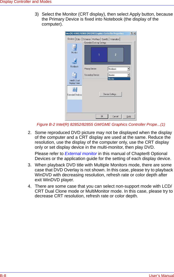 B-8 User’s ManualDisplay Controller and Modes3) Select the Monitor (CRT display), then select Apply button, because the Primary Device is fixed into Notebook (the display of the computer).Figure B-2 Intel(R) 82852/82855 GM/GME Graphics Controller Prope...(1)2. Some reproduced DVD picture may not be displayed when the display of the computer and a CRT display are used at the same. Reduce the resolution, use the display of the computer only, use the CRT display only or set display device in the multi-monitor, then play DVD.Please refer to External monitor in this manual of Chapter8 Optional Devices or the application guide for the setting of each display device.3. When playback DVD title with Multiple Monitors mode, there are some case that DVD Overlay is not shown. In this case, please try to playback WinDVD with decreasing resolution, refresh rate or color depth after exit WinDVD player.4. There are some case that you can select non-support mode with LCD/CRT Dual Clone mode or MultiMonitor mode. In this case, please try to decrease CRT resolution, refresh rate or color depth.