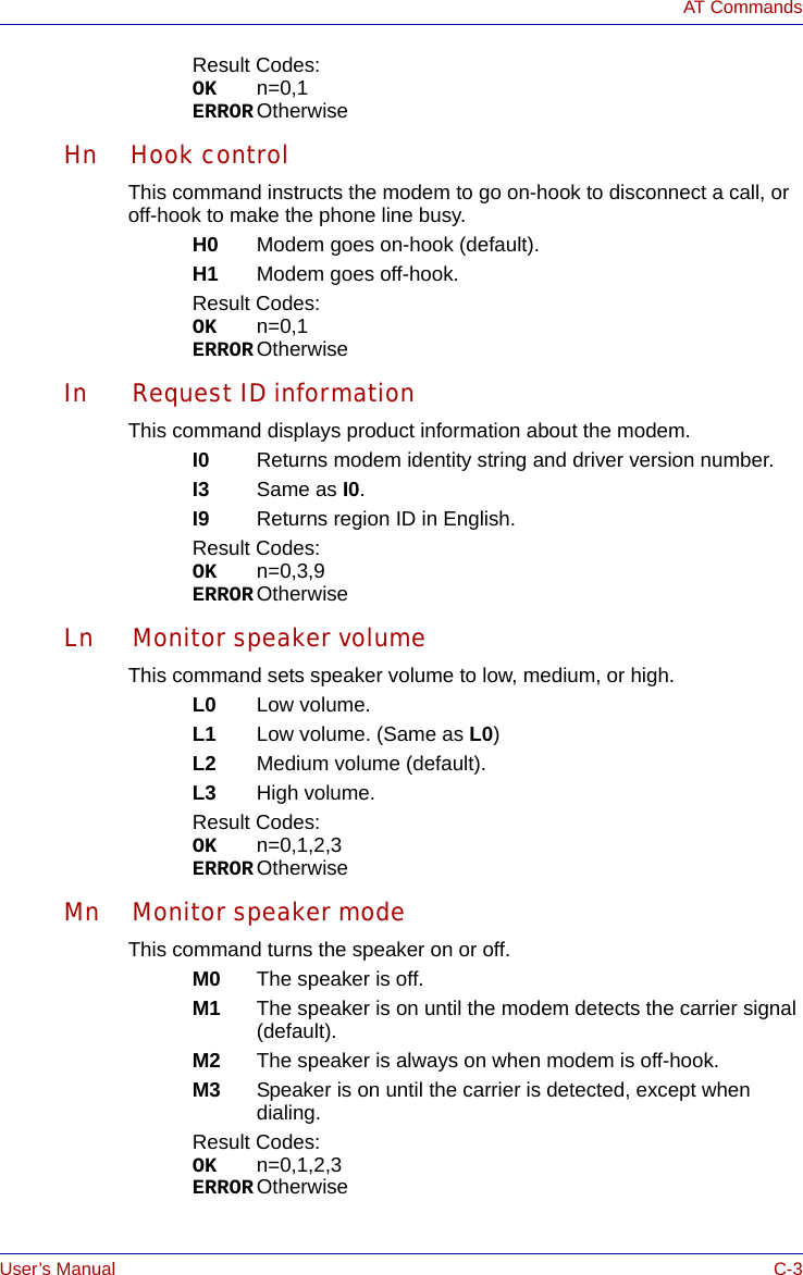 User’s Manual C-3AT CommandsResult Codes:OK n=0,1ERROR OtherwiseHn Hook controlThis command instructs the modem to go on-hook to disconnect a call, or off-hook to make the phone line busy.H0 Modem goes on-hook (default).H1 Modem goes off-hook.Result Codes:OK n=0,1ERROR OtherwiseIn Request ID informationThis command displays product information about the modem.I0 Returns modem identity string and driver version number.I3 Same as I0.I9 Returns region ID in English.Result Codes:OK n=0,3,9ERROR OtherwiseLn Monitor speaker volumeThis command sets speaker volume to low, medium, or high.L0 Low volume.L1 Low volume. (Same as L0)L2 Medium volume (default).L3 High volume.Result Codes:OK n=0,1,2,3ERROR OtherwiseMn Monitor speaker modeThis command turns the speaker on or off.M0 The speaker is off.M1 The speaker is on until the modem detects the carrier signal (default).M2 The speaker is always on when modem is off-hook.M3 Speaker is on until the carrier is detected, except when dialing.Result Codes:OK n=0,1,2,3ERROR Otherwise