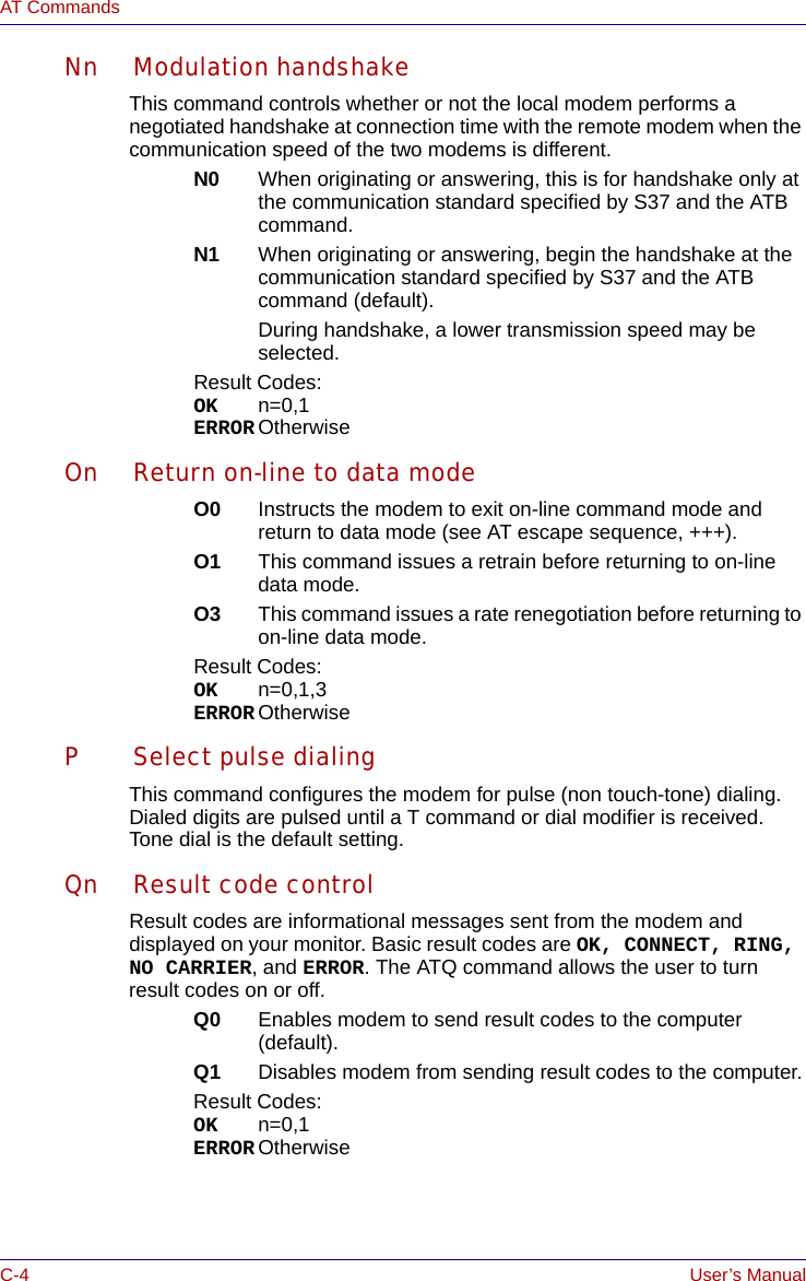 C-4 User’s ManualAT CommandsNn Modulation handshakeThis command controls whether or not the local modem performs a negotiated handshake at connection time with the remote modem when the communication speed of the two modems is different.N0 When originating or answering, this is for handshake only at the communication standard specified by S37 and the ATB command.N1 When originating or answering, begin the handshake at the communication standard specified by S37 and the ATB command (default).During handshake, a lower transmission speed may be selected.Result Codes:OK n=0,1ERROR OtherwiseOn Return on-line to data modeO0 Instructs the modem to exit on-line command mode and return to data mode (see AT escape sequence, +++).O1 This command issues a retrain before returning to on-line data mode.O3 This command issues a rate renegotiation before returning to on-line data mode.Result Codes:OK n=0,1,3ERROR OtherwiseP Select pulse dialingThis command configures the modem for pulse (non touch-tone) dialing. Dialed digits are pulsed until a T command or dial modifier is received. Tone dial is the default setting.Qn Result code controlResult codes are informational messages sent from the modem and displayed on your monitor. Basic result codes are OK, CONNECT, RING, NO CARRIER, and ERROR. The ATQ command allows the user to turn result codes on or off.Q0 Enables modem to send result codes to the computer (default).Q1 Disables modem from sending result codes to the computer.Result Codes:OK n=0,1ERROR Otherwise