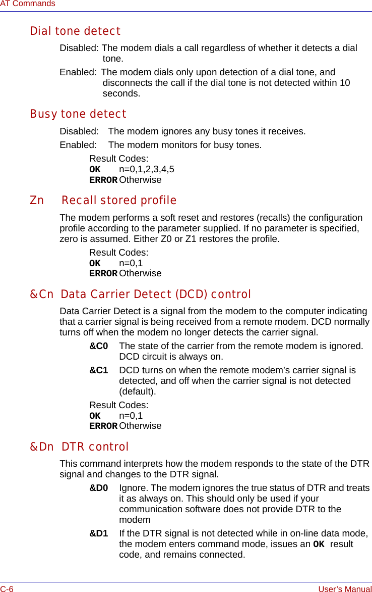 C-6 User’s ManualAT CommandsDial tone detectDisabled: The modem dials a call regardless of whether it detects a dial tone.Enabled: The modem dials only upon detection of a dial tone, and disconnects the call if the dial tone is not detected within 10 seconds.Busy tone detectDisabled: The modem ignores any busy tones it receives.Enabled: The modem monitors for busy tones.Result Codes:OK n=0,1,2,3,4,5ERROR OtherwiseZn Recall stored profileThe modem performs a soft reset and restores (recalls) the configuration profile according to the parameter supplied. If no parameter is specified, zero is assumed. Either Z0 or Z1 restores the profile.Result Codes:OK n=0,1ERROR Otherwise&amp;Cn Data Carrier Detect (DCD) controlData Carrier Detect is a signal from the modem to the computer indicating that a carrier signal is being received from a remote modem. DCD normally turns off when the modem no longer detects the carrier signal.&amp;C0 The state of the carrier from the remote modem is ignored. DCD circuit is always on.&amp;C1 DCD turns on when the remote modem’s carrier signal is detected, and off when the carrier signal is not detected (default).Result Codes:OK n=0,1ERROR Otherwise&amp;Dn DTR controlThis command interprets how the modem responds to the state of the DTR signal and changes to the DTR signal.&amp;D0 Ignore. The modem ignores the true status of DTR and treats it as always on. This should only be used if your communication software does not provide DTR to the modem&amp;D1 If the DTR signal is not detected while in on-line data mode, the modem enters command mode, issues an OK result code, and remains connected.