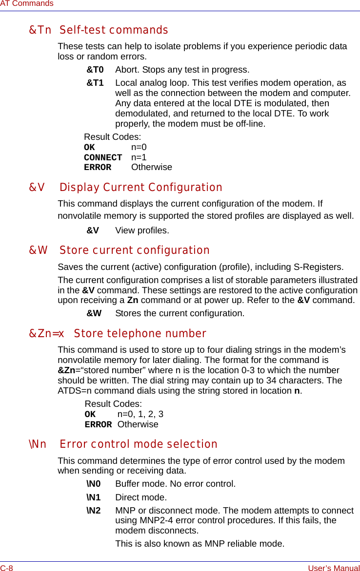 C-8 User’s ManualAT Commands&amp;Tn Self-test commandsThese tests can help to isolate problems if you experience periodic data loss or random errors. &amp;T0 Abort. Stops any test in progress.&amp;T1 Local analog loop. This test verifies modem operation, as well as the connection between the modem and computer. Any data entered at the local DTE is modulated, then demodulated, and returned to the local DTE. To work properly, the modem must be off-line.Result Codes:OK n=0CONNECT n=1ERROR Otherwise&amp;V Display Current ConfigurationThis command displays the current configuration of the modem. If nonvolatile memory is supported the stored profiles are displayed as well.&amp;V View profiles.&amp;W Store current configurationSaves the current (active) configuration (profile), including S-Registers.The current configuration comprises a list of storable parameters illustrated in the &amp;V command. These settings are restored to the active configuration upon receiving a Zn command or at power up. Refer to the &amp;V command.&amp;W Stores the current configuration.&amp;Zn=x Store telephone numberThis command is used to store up to four dialing strings in the modem’s nonvolatile memory for later dialing. The format for the command is &amp;Zn=“stored number” where n is the location 0-3 to which the number should be written. The dial string may contain up to 34 characters. The ATDS=n command dials using the string stored in location n.Result Codes:OK n=0, 1, 2, 3ERROR Otherwise\Nn Error control mode selectionThis command determines the type of error control used by the modem when sending or receiving data.\N0 Buffer mode. No error control.\N1 Direct mode.\N2 MNP or disconnect mode. The modem attempts to connect using MNP2-4 error control procedures. If this fails, the modem disconnects. This is also known as MNP reliable mode.