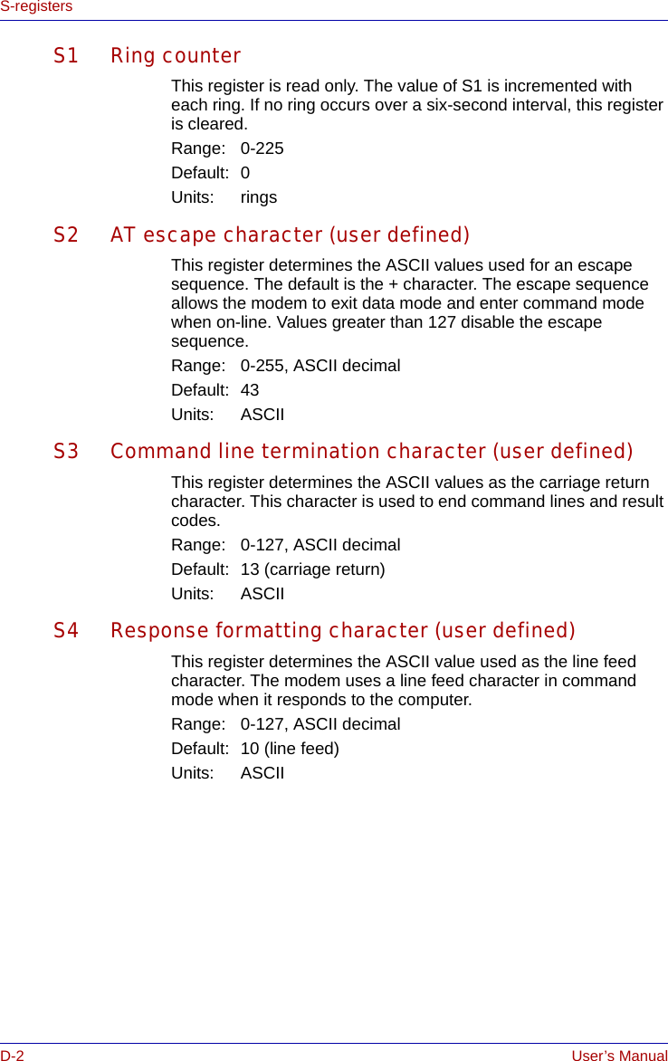 D-2 User’s ManualS-registersS1 Ring counterThis register is read only. The value of S1 is incremented with each ring. If no ring occurs over a six-second interval, this register is cleared.Range: 0-225Default: 0Units: ringsS2 AT escape character (user defined)This register determines the ASCII values used for an escape sequence. The default is the + character. The escape sequence allows the modem to exit data mode and enter command mode when on-line. Values greater than 127 disable the escape sequence.Range: 0-255, ASCII decimalDefault: 43Units: ASCIIS3 Command line termination character (user defined)This register determines the ASCII values as the carriage return character. This character is used to end command lines and result codes.Range: 0-127, ASCII decimalDefault: 13 (carriage return)Units: ASCIIS4 Response formatting character (user defined)This register determines the ASCII value used as the line feed character. The modem uses a line feed character in command mode when it responds to the computer.Range: 0-127, ASCII decimalDefault: 10 (line feed)Units: ASCII