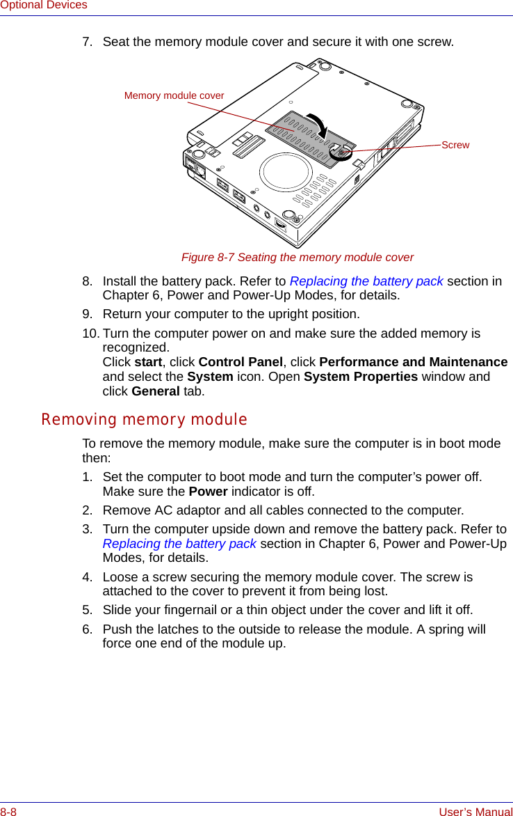 8-8 User’s ManualOptional Devices7. Seat the memory module cover and secure it with one screw.Figure 8-7 Seating the memory module cover8. Install the battery pack. Refer to Replacing the battery pack section in Chapter 6, Power and Power-Up Modes, for details.9. Return your computer to the upright position.10. Turn the computer power on and make sure the added memory is recognized.Click start, click Control Panel, click Performance and Maintenance and select the System icon. Open System Properties window and click General tab.Removing memory moduleTo remove the memory module, make sure the computer is in boot mode then:1. Set the computer to boot mode and turn the computer’s power off. Make sure the Power indicator is off.2. Remove AC adaptor and all cables connected to the computer.3. Turn the computer upside down and remove the battery pack. Refer to Replacing the battery pack section in Chapter 6, Power and Power-Up Modes, for details.4. Loose a screw securing the memory module cover. The screw is attached to the cover to prevent it from being lost.5. Slide your fingernail or a thin object under the cover and lift it off.6. Push the latches to the outside to release the module. A spring will force one end of the module up.Memory module coverScrew