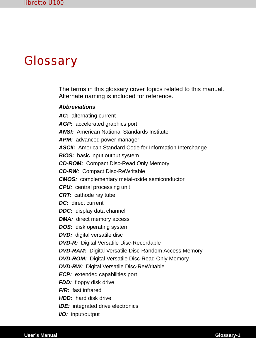 User’s Manual Glossary-1libretto U100GlossaryThe terms in this glossary cover topics related to this manual. Alternate naming is included for reference.AbbreviationsAC:  alternating currentAGP:  accelerated graphics portANSI:  American National Standards InstituteAPM:  advanced power managerASCII:  American Standard Code for Information InterchangeBIOS:  basic input output systemCD-ROM:  Compact Disc-Read Only Memory CD-RW:  Compact Disc-ReWritableCMOS:  complementary metal-oxide semiconductorCPU:  central processing unitCRT:  cathode ray tubeDC:  direct currentDDC:  display data channelDMA:  direct memory accessDOS:  disk operating systemDVD:  digital versatile discDVD-R:  Digital Versatile Disc-RecordableDVD-RAM:  Digital Versatile Disc-Random Access MemoryDVD-ROM:  Digital Versatile Disc-Read Only MemoryDVD-RW:  Digital Versatile Disc-ReWritableECP:  extended capabilities portFDD:  floppy disk driveFIR:  fast infraredHDD:  hard disk driveIDE:  integrated drive electronicsI/O:  input/output