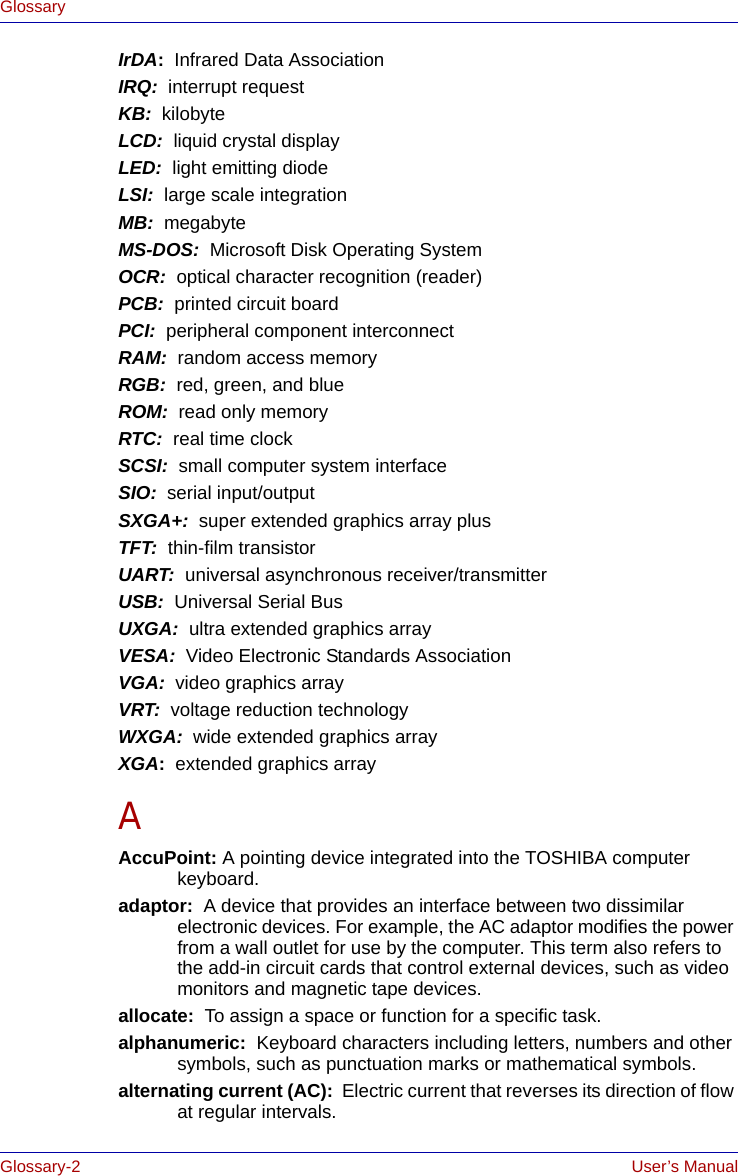 Glossary-2 User’s ManualGlossaryIrDA:  Infrared Data AssociationIRQ:  interrupt requestKB:  kilobyteLCD:  liquid crystal displayLED:  light emitting diodeLSI:  large scale integrationMB:  megabyteMS-DOS:  Microsoft Disk Operating SystemOCR:  optical character recognition (reader)PCB:  printed circuit boardPCI:  peripheral component interconnectRAM:  random access memoryRGB:  red, green, and blueROM:  read only memoryRTC:  real time clockSCSI:  small computer system interfaceSIO:  serial input/outputSXGA+:  super extended graphics array plusTFT:  thin-film transistorUART:  universal asynchronous receiver/transmitterUSB:  Universal Serial BusUXGA:  ultra extended graphics arrayVESA:  Video Electronic Standards AssociationVGA:  video graphics array VRT:  voltage reduction technologyWXGA:  wide extended graphics arrayXGA:  extended graphics arrayAAccuPoint: A pointing device integrated into the TOSHIBA computer keyboard.adaptor:  A device that provides an interface between two dissimilar electronic devices. For example, the AC adaptor modifies the power from a wall outlet for use by the computer. This term also refers to the add-in circuit cards that control external devices, such as video monitors and magnetic tape devices. allocate:  To assign a space or function for a specific task.alphanumeric:  Keyboard characters including letters, numbers and other symbols, such as punctuation marks or mathematical symbols.alternating current (AC):  Electric current that reverses its direction of flow at regular intervals. 