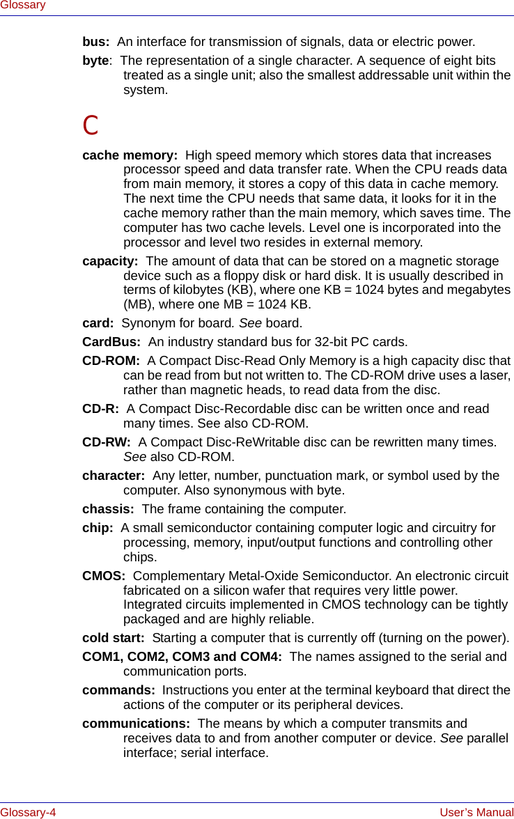 Glossary-4 User’s ManualGlossarybus:  An interface for transmission of signals, data or electric power.byte:  The representation of a single character. A sequence of eight bits treated as a single unit; also the smallest addressable unit within the system.Ccache memory:  High speed memory which stores data that increases processor speed and data transfer rate. When the CPU reads data from main memory, it stores a copy of this data in cache memory. The next time the CPU needs that same data, it looks for it in the cache memory rather than the main memory, which saves time. The computer has two cache levels. Level one is incorporated into the processor and level two resides in external memory.capacity:  The amount of data that can be stored on a magnetic storage device such as a floppy disk or hard disk. It is usually described in terms of kilobytes (KB), where one KB = 1024 bytes and megabytes (MB), where one MB = 1024 KB.card:  Synonym for board. See board.CardBus:  An industry standard bus for 32-bit PC cards.CD-ROM:  A Compact Disc-Read Only Memory is a high capacity disc that can be read from but not written to. The CD-ROM drive uses a laser, rather than magnetic heads, to read data from the disc.CD-R:  A Compact Disc-Recordable disc can be written once and read many times. See also CD-ROM.CD-RW:  A Compact Disc-ReWritable disc can be rewritten many times. See also CD-ROM.character:  Any letter, number, punctuation mark, or symbol used by the computer. Also synonymous with byte.chassis:  The frame containing the computer.chip:  A small semiconductor containing computer logic and circuitry for processing, memory, input/output functions and controlling other chips.CMOS:  Complementary Metal-Oxide Semiconductor. An electronic circuit fabricated on a silicon wafer that requires very little power. Integrated circuits implemented in CMOS technology can be tightly packaged and are highly reliable.cold start:  Starting a computer that is currently off (turning on the power).COM1, COM2, COM3 and COM4:  The names assigned to the serial and communication ports.commands:  Instructions you enter at the terminal keyboard that direct the actions of the computer or its peripheral devices.communications:  The means by which a computer transmits and receives data to and from another computer or device. See parallel interface; serial interface.
