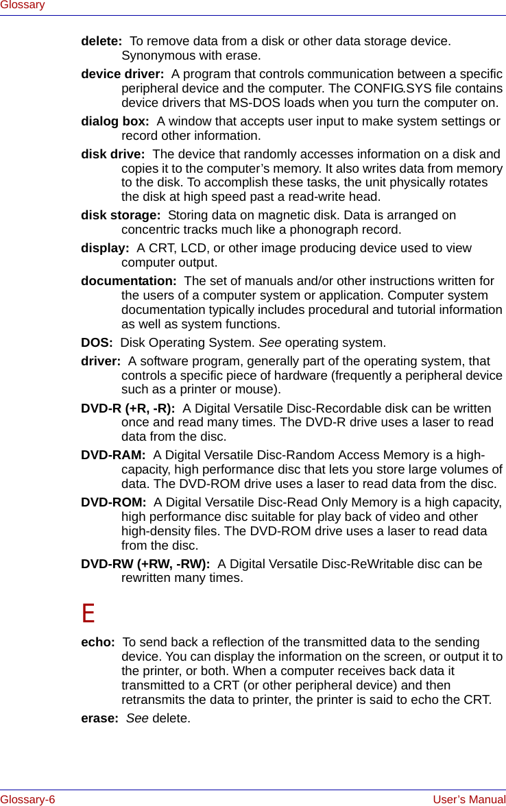 Glossary-6 User’s ManualGlossarydelete:  To remove data from a disk or other data storage device. Synonymous with erase.device driver:  A program that controls communication between a specific peripheral device and the computer. The CONFIG.SYS file contains device drivers that MS-DOS loads when you turn the computer on.dialog box:  A window that accepts user input to make system settings or record other information.disk drive:  The device that randomly accesses information on a disk and copies it to the computer’s memory. It also writes data from memory to the disk. To accomplish these tasks, the unit physically rotates the disk at high speed past a read-write head.disk storage:  Storing data on magnetic disk. Data is arranged on concentric tracks much like a phonograph record.display:  A CRT, LCD, or other image producing device used to view computer output.documentation:  The set of manuals and/or other instructions written for the users of a computer system or application. Computer system documentation typically includes procedural and tutorial information as well as system functions. DOS:  Disk Operating System. See operating system.driver:  A software program, generally part of the operating system, that controls a specific piece of hardware (frequently a peripheral device such as a printer or mouse).DVD-R (+R, -R):  A Digital Versatile Disc-Recordable disk can be written once and read many times. The DVD-R drive uses a laser to read data from the disc.DVD-RAM:  A Digital Versatile Disc-Random Access Memory is a high-capacity, high performance disc that lets you store large volumes of data. The DVD-ROM drive uses a laser to read data from the disc. DVD-ROM:  A Digital Versatile Disc-Read Only Memory is a high capacity, high performance disc suitable for play back of video and other high-density files. The DVD-ROM drive uses a laser to read data from the disc. DVD-RW (+RW, -RW):  A Digital Versatile Disc-ReWritable disc can be rewritten many times.Eecho:  To send back a reflection of the transmitted data to the sending device. You can display the information on the screen, or output it to the printer, or both. When a computer receives back data it transmitted to a CRT (or other peripheral device) and then retransmits the data to printer, the printer is said to echo the CRT.erase:  See delete.