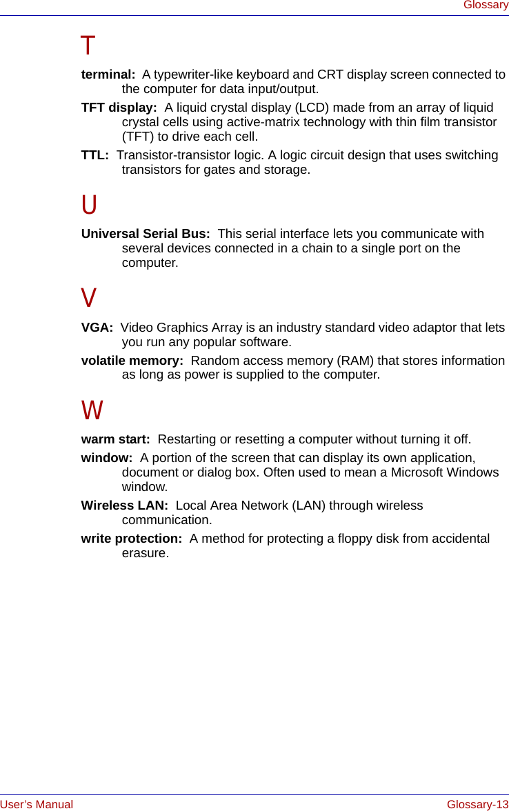 User’s Manual Glossary-13GlossaryTterminal:  A typewriter-like keyboard and CRT display screen connected to the computer for data input/output.TFT display:  A liquid crystal display (LCD) made from an array of liquid crystal cells using active-matrix technology with thin film transistor (TFT) to drive each cell.TTL:  Transistor-transistor logic. A logic circuit design that uses switching transistors for gates and storage.UUniversal Serial Bus:  This serial interface lets you communicate with several devices connected in a chain to a single port on the computer.VVGA:  Video Graphics Array is an industry standard video adaptor that lets you run any popular software.volatile memory:  Random access memory (RAM) that stores information as long as power is supplied to the computer.Wwarm start:  Restarting or resetting a computer without turning it off.window:  A portion of the screen that can display its own application, document or dialog box. Often used to mean a Microsoft Windows window.Wireless LAN:  Local Area Network (LAN) through wireless communication.write protection:  A method for protecting a floppy disk from accidental erasure.