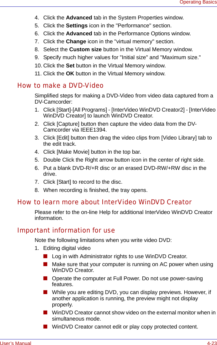 User’s Manual 4-23Operating Basics4. Click the Advanced tab in the System Properties window.5. Click the Settings icon in the &quot;Performance&quot; section.6. Click the Advanced tab in the Performance Options window.7. Click the Change icon in the &quot;virtual memory&quot; section.8. Select the Custom size button in the Virtual Memory window.9. Specify much higher values for &quot;Initial size&quot; and &quot;Maximum size.&quot; 10. Click the Set button in the Virtual Memory window.11. Click the OK button in the Virtual Memory window.How to make a DVD-VideoSimplified steps for making a DVD-Video from video data captured from a DV-Camcorder:1. Click [Start]-[All Programs] - [InterVideo WinDVD Creator2] - [InterVideo WinDVD Creator] to launch WinDVD Creator.2. Click [Capture] button then capture the video data from the DV-Camcorder via IEEE1394.3. Click [Edit] button then drag the video clips from [Video Library] tab to the edit track.4. Click [Make Movie] button in the top bar.5. Double Click the Right arrow button icon in the center of right side.6. Put a blank DVD-R/+R disc or an erased DVD-RW/+RW disc in the drive.7. Click [Start] to record to the disc.8. When recording is finished, the tray opens.How to learn more about InterVideo WinDVD CreatorPlease refer to the on-line Help for additional InterVideo WinDVD Creator information.Important information for useNote the following limitations when you write video DVD:1. Editing digital video■Log in with Administrator rights to use WinDVD Creator.■Make sure that your computer is running on AC power when using WinDVD Creator.■Operate the computer at Full Power. Do not use power-saving features.■While you are editing DVD, you can display previews. However, if another application is running, the preview might not display properly.■WinDVD Creator cannot show video on the external monitor when in simultaneous mode.■WinDVD Creator cannot edit or play copy protected content.