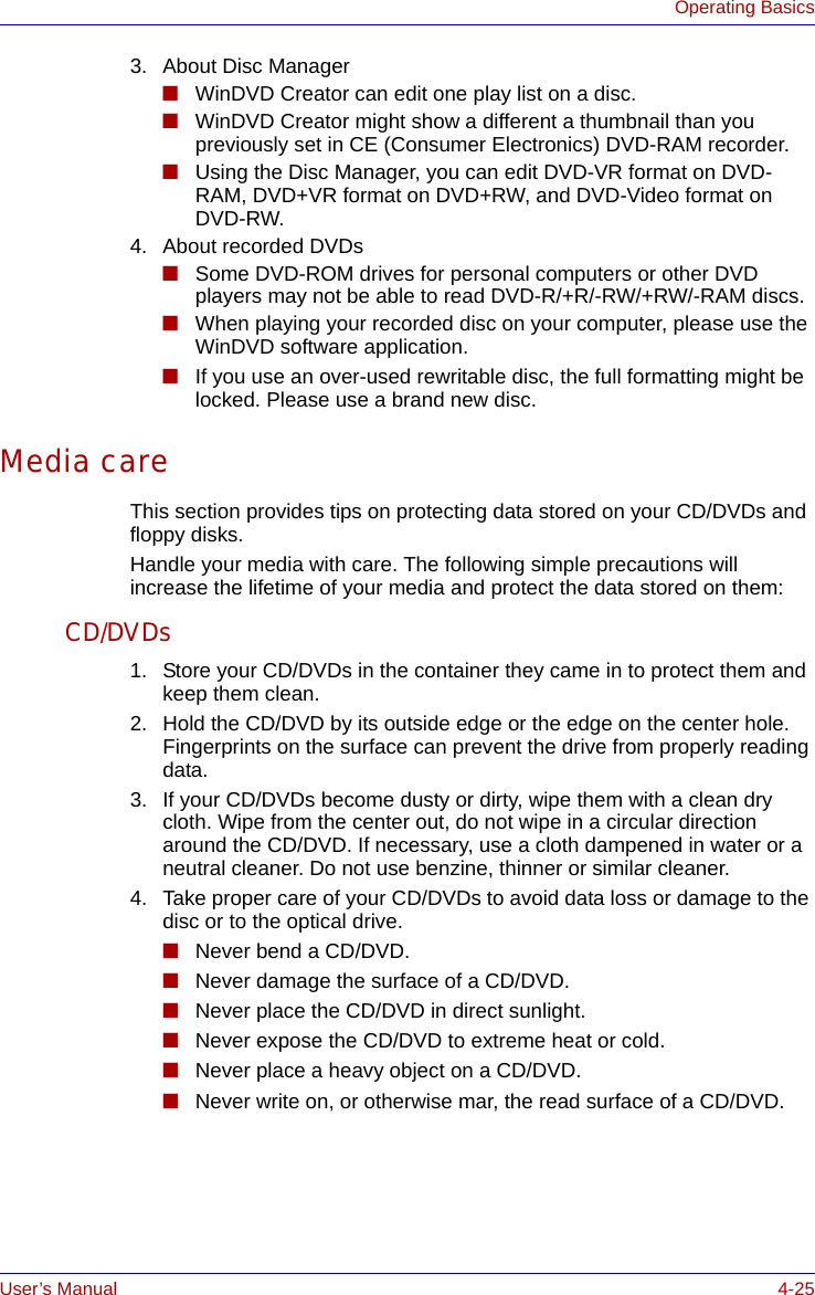 User’s Manual 4-25Operating Basics3. About Disc Manager■WinDVD Creator can edit one play list on a disc.■WinDVD Creator might show a different a thumbnail than you previously set in CE (Consumer Electronics) DVD-RAM recorder.■Using the Disc Manager, you can edit DVD-VR format on DVD-RAM, DVD+VR format on DVD+RW, and DVD-Video format on DVD-RW.4. About recorded DVDs■Some DVD-ROM drives for personal computers or other DVD players may not be able to read DVD-R/+R/-RW/+RW/-RAM discs.■When playing your recorded disc on your computer, please use the WinDVD software application.■If you use an over-used rewritable disc, the full formatting might be locked. Please use a brand new disc.Media careThis section provides tips on protecting data stored on your CD/DVDs and floppy disks.Handle your media with care. The following simple precautions will increase the lifetime of your media and protect the data stored on them:CD/DVDs1. Store your CD/DVDs in the container they came in to protect them and keep them clean.2. Hold the CD/DVD by its outside edge or the edge on the center hole. Fingerprints on the surface can prevent the drive from properly reading data.3. If your CD/DVDs become dusty or dirty, wipe them with a clean dry cloth. Wipe from the center out, do not wipe in a circular direction around the CD/DVD. If necessary, use a cloth dampened in water or a neutral cleaner. Do not use benzine, thinner or similar cleaner.4. Take proper care of your CD/DVDs to avoid data loss or damage to the disc or to the optical drive.■Never bend a CD/DVD.■Never damage the surface of a CD/DVD.■Never place the CD/DVD in direct sunlight.■Never expose the CD/DVD to extreme heat or cold.■Never place a heavy object on a CD/DVD.■Never write on, or otherwise mar, the read surface of a CD/DVD.