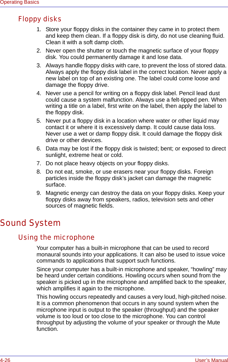 4-26 User’s ManualOperating BasicsFloppy disks1. Store your floppy disks in the container they came in to protect them and keep them clean. If a floppy disk is dirty, do not use cleaning fluid. Clean it with a soft damp cloth.2. Never open the shutter or touch the magnetic surface of your floppy disk. You could permanently damage it and lose data.3. Always handle floppy disks with care, to prevent the loss of stored data. Always apply the floppy disk label in the correct location. Never apply a new label on top of an existing one. The label could come loose and damage the floppy drive.4. Never use a pencil for writing on a floppy disk label. Pencil lead dust could cause a system malfunction. Always use a felt-tipped pen. When writing a title on a label, first write on the label, then apply the label to the floppy disk.5. Never put a floppy disk in a location where water or other liquid may contact it or where it is excessively damp. It could cause data loss. Never use a wet or damp floppy disk. It could damage the floppy disk drive or other devices.6. Data may be lost if the floppy disk is twisted; bent; or exposed to direct sunlight, extreme heat or cold.7. Do not place heavy objects on your floppy disks.8. Do not eat, smoke, or use erasers near your floppy disks. Foreign particles inside the floppy disk’s jacket can damage the magnetic surface.9. Magnetic energy can destroy the data on your floppy disks. Keep your floppy disks away from speakers, radios, television sets and other sources of magnetic fields. Sound SystemUsing the microphoneYour computer has a built-in microphone that can be used to record monaural sounds into your applications. It can also be used to issue voice commands to applications that support such functions.Since your computer has a built-in microphone and speaker, “howling” may be heard under certain conditions. Howling occurs when sound from the speaker is picked up in the microphone and amplified back to the speaker, which amplifies it again to the microphone.This howling occurs repeatedly and causes a very loud, high-pitched noise. It is a common phenomenon that occurs in any sound system when the microphone input is output to the speaker (throughput) and the speaker volume is too loud or too close to the microphone. You can control throughput by adjusting the volume of your speaker or through the Mute function.