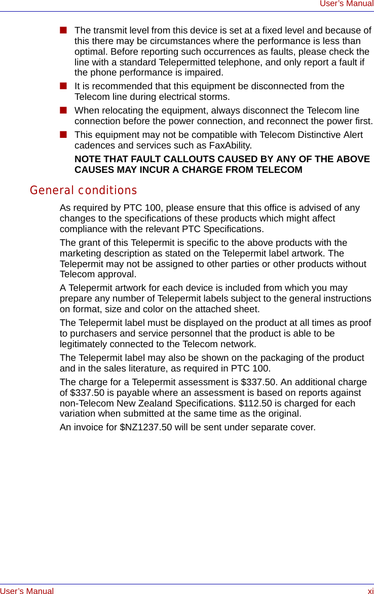 User’s Manual xiUser’s Manual■The transmit level from this device is set at a fixed level and because of this there may be circumstances where the performance is less than optimal. Before reporting such occurrences as faults, please check the line with a standard Telepermitted telephone, and only report a fault if the phone performance is impaired.■It is recommended that this equipment be disconnected from the Telecom line during electrical storms.■When relocating the equipment, always disconnect the Telecom line connection before the power connection, and reconnect the power first.■This equipment may not be compatible with Telecom Distinctive Alert cadences and services such as FaxAbility.NOTE THAT FAULT CALLOUTS CAUSED BY ANY OF THE ABOVE CAUSES MAY INCUR A CHARGE FROM TELECOMGeneral conditionsAs required by PTC 100, please ensure that this office is advised of any changes to the specifications of these products which might affect compliance with the relevant PTC Specifications.The grant of this Telepermit is specific to the above products with the marketing description as stated on the Telepermit label artwork. The Telepermit may not be assigned to other parties or other products without Telecom approval.A Telepermit artwork for each device is included from which you may prepare any number of Telepermit labels subject to the general instructions on format, size and color on the attached sheet.The Telepermit label must be displayed on the product at all times as proof to purchasers and service personnel that the product is able to be legitimately connected to the Telecom network.The Telepermit label may also be shown on the packaging of the product and in the sales literature, as required in PTC 100.The charge for a Telepermit assessment is $337.50. An additional charge of $337.50 is payable where an assessment is based on reports against non-Telecom New Zealand Specifications. $112.50 is charged for each variation when submitted at the same time as the original.An invoice for $NZ1237.50 will be sent under separate cover.