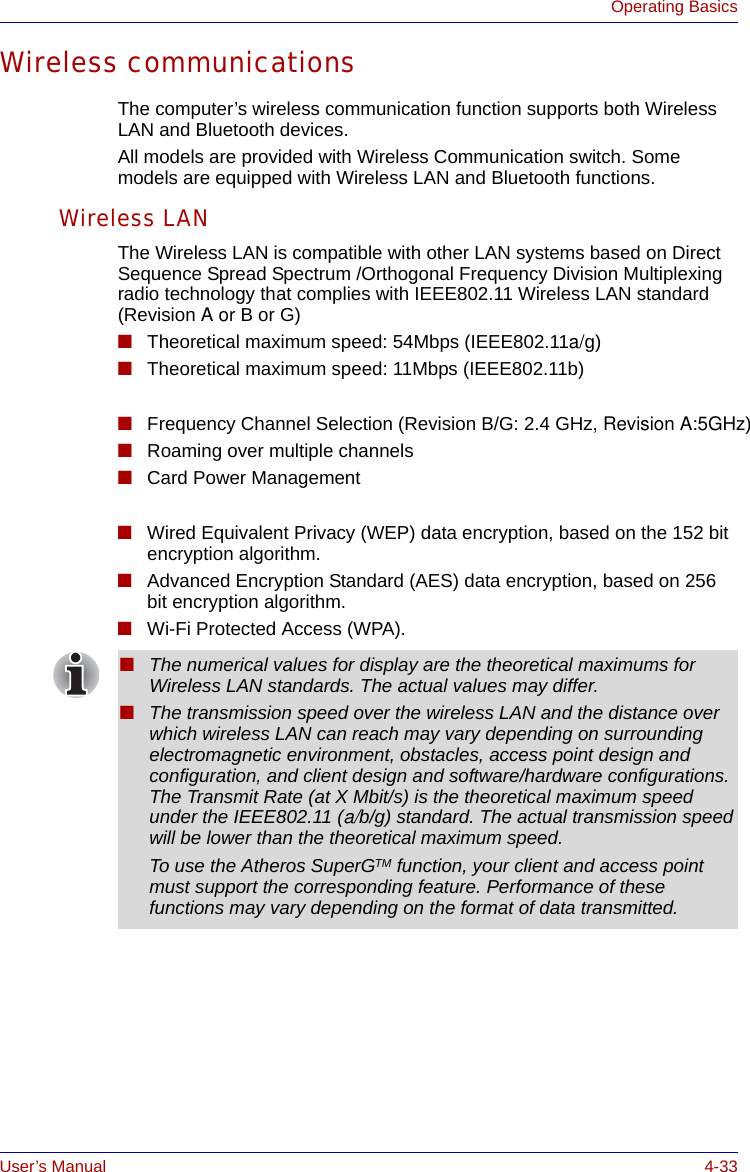 User’s Manual 4-33Operating BasicsWireless communicationsThe computer’s wireless communication function supports both Wireless LAN and Bluetooth devices.All models are provided with Wireless Communication switch. Some models are equipped with Wireless LAN and Bluetooth functions.Wireless LANThe Wireless LAN is compatible with other LAN systems based on Direct Sequence Spread Spectrum /Orthogonal Frequency Division Multiplexing radio technology that complies with IEEE802.11 Wireless LAN standard (Revision A or B or G) ■ Theoretical maximum speed: 54Mbps (IEEE802.11a/g)■Theoretical maximum speed: 11Mbps (IEEE802.11b) ■ Frequency Channel Selection (Revision B/G: 2.4 GHz, Revision A:5GHz)■Roaming over multiple channels■Card Power Management ■Wired Equivalent Privacy (WEP) data encryption, based on the 152 bit encryption algorithm.■Advanced Encryption Standard (AES) data encryption, based on 256 bit encryption algorithm.■Wi-Fi Protected Access (WPA).■The numerical values for display are the theoretical maximums for Wireless LAN standards. The actual values may differ.■The transmission speed over the wireless LAN and the distance over which wireless LAN can reach may vary depending on surrounding electromagnetic environment, obstacles, access point design and configuration, and client design and software/hardware configurations. The Transmit Rate (at X Mbit/s) is the theoretical maximum speed under the IEEE802.11 (a/b/g) standard. The actual transmission speed will be lower than the theoretical maximum speed.To use the Atheros SuperGTM function, your client and access point must support the corresponding feature. Performance of these functions may vary depending on the format of data transmitted.