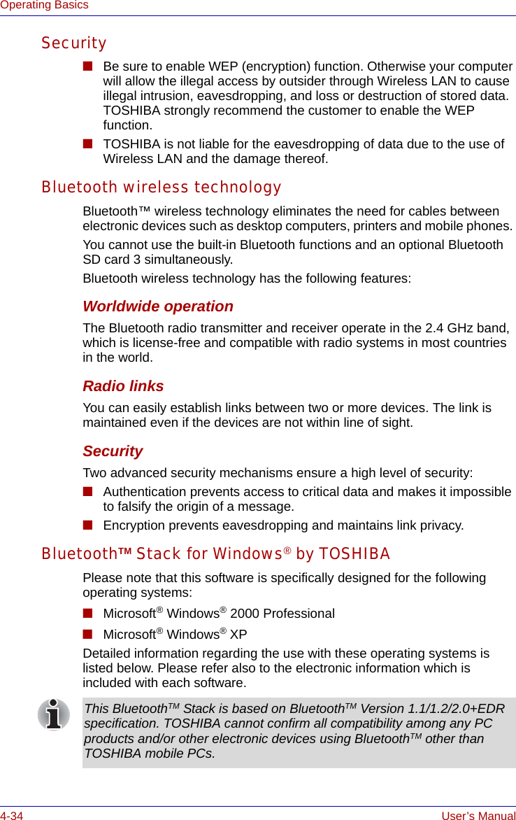 4-34 User’s ManualOperating BasicsSecurity■Be sure to enable WEP (encryption) function. Otherwise your computer will allow the illegal access by outsider through Wireless LAN to cause illegal intrusion, eavesdropping, and loss or destruction of stored data. TOSHIBA strongly recommend the customer to enable the WEP function.■TOSHIBA is not liable for the eavesdropping of data due to the use of Wireless LAN and the damage thereof.Bluetooth wireless technologyBluetooth™ wireless technology eliminates the need for cables between electronic devices such as desktop computers, printers and mobile phones. You cannot use the built-in Bluetooth functions and an optional Bluetooth SD card 3 simultaneously.Bluetooth wireless technology has the following features:Worldwide operationThe Bluetooth radio transmitter and receiver operate in the 2.4 GHz band, which is license-free and compatible with radio systems in most countries in the world.Radio linksYou can easily establish links between two or more devices. The link is maintained even if the devices are not within line of sight.SecurityTwo advanced security mechanisms ensure a high level of security:■Authentication prevents access to critical data and makes it impossible to falsify the origin of a message.■Encryption prevents eavesdropping and maintains link privacy.BluetoothTM Stack for Windows® by TOSHIBAPlease note that this software is specifically designed for the following operating systems:■Microsoft® Windows® 2000 Professional■Microsoft® Windows® XPDetailed information regarding the use with these operating systems is listed below. Please refer also to the electronic information which is included with each software. This BluetoothTM Stack is based on BluetoothTM Version 1.1/1.2/2.0+EDR specification. TOSHIBA cannot confirm all compatibility among any PC products and/or other electronic devices using BluetoothTM other than TOSHIBA mobile PCs.