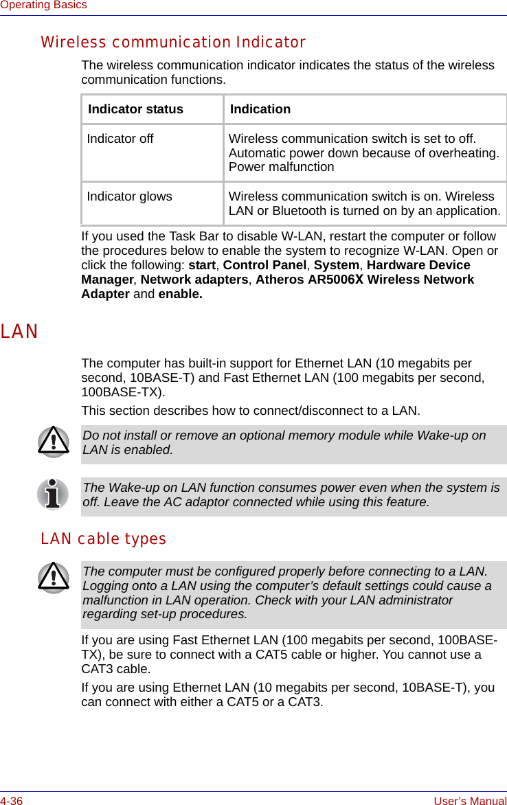 4-36 User’s ManualOperating BasicsWireless communication IndicatorThe wireless communication indicator indicates the status of the wireless communication functions.If you used the Task Bar to disable W-LAN, restart the computer or follow the procedures below to enable the system to recognize W-LAN. Open or click the following: start, Control Panel, System, Hardware Device Manager, Network adapters, Atheros AR5006X Wireless Network Adapter and enable.LANThe computer has built-in support for Ethernet LAN (10 megabits per second, 10BASE-T) and Fast Ethernet LAN (100 megabits per second, 100BASE-TX). This section describes how to connect/disconnect to a LAN.LAN cable typesIf you are using Fast Ethernet LAN (100 megabits per second, 100BASE-TX), be sure to connect with a CAT5 cable or higher. You cannot use a CAT3 cable.If you are using Ethernet LAN (10 megabits per second, 10BASE-T), you can connect with either a CAT5 or a CAT3.Indicator status IndicationIndicator off Wireless communication switch is set to off. Automatic power down because of overheating. Power malfunctionIndicator glows Wireless communication switch is on. Wireless LAN or Bluetooth is turned on by an application.Do not install or remove an optional memory module while Wake-up on LAN is enabled.The Wake-up on LAN function consumes power even when the system is off. Leave the AC adaptor connected while using this feature.The computer must be configured properly before connecting to a LAN. Logging onto a LAN using the computer’s default settings could cause a malfunction in LAN operation. Check with your LAN administrator regarding set-up procedures.