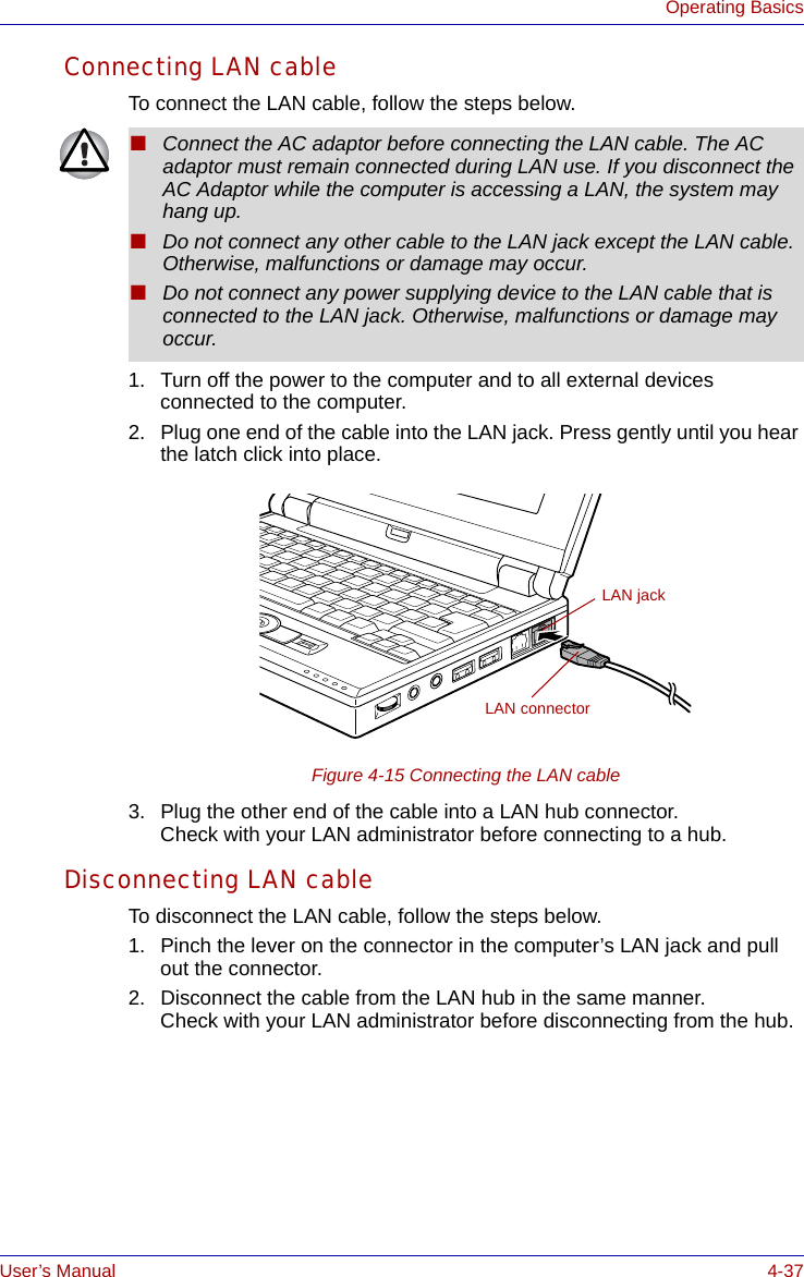 User’s Manual 4-37Operating BasicsConnecting LAN cableTo connect the LAN cable, follow the steps below.1. Turn off the power to the computer and to all external devices connected to the computer.2. Plug one end of the cable into the LAN jack. Press gently until you hear the latch click into place.Figure 4-15 Connecting the LAN cable 3. Plug the other end of the cable into a LAN hub connector. Check with your LAN administrator before connecting to a hub. Disconnecting LAN cableTo disconnect the LAN cable, follow the steps below.1. Pinch the lever on the connector in the computer’s LAN jack and pull out the connector.2. Disconnect the cable from the LAN hub in the same manner. Check with your LAN administrator before disconnecting from the hub.■Connect the AC adaptor before connecting the LAN cable. The AC adaptor must remain connected during LAN use. If you disconnect the AC Adaptor while the computer is accessing a LAN, the system may hang up.■Do not connect any other cable to the LAN jack except the LAN cable. Otherwise, malfunctions or damage may occur.■Do not connect any power supplying device to the LAN cable that is connected to the LAN jack. Otherwise, malfunctions or damage may occur.LAN jackLAN connector