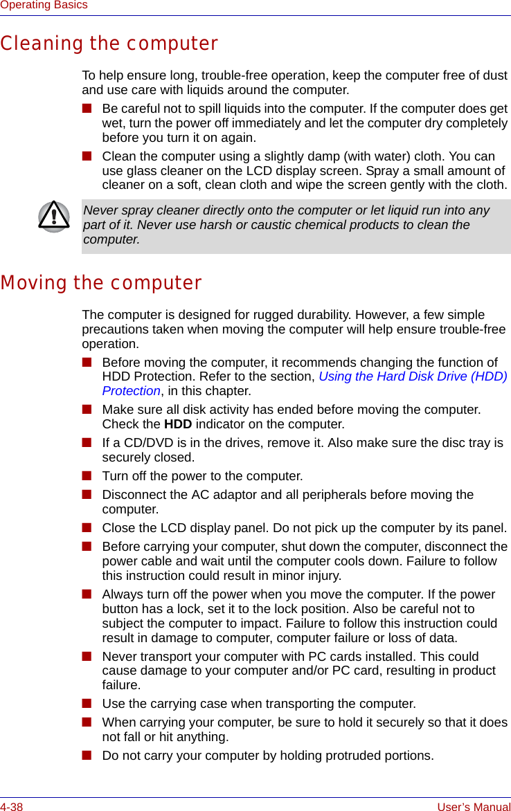 4-38 User’s ManualOperating BasicsCleaning the computerTo help ensure long, trouble-free operation, keep the computer free of dust and use care with liquids around the computer.■Be careful not to spill liquids into the computer. If the computer does get wet, turn the power off immediately and let the computer dry completely before you turn it on again.■Clean the computer using a slightly damp (with water) cloth. You can use glass cleaner on the LCD display screen. Spray a small amount of cleaner on a soft, clean cloth and wipe the screen gently with the cloth.Moving the computerThe computer is designed for rugged durability. However, a few simple precautions taken when moving the computer will help ensure trouble-free operation.■Before moving the computer, it recommends changing the function of HDD Protection. Refer to the section, Using the Hard Disk Drive (HDD) Protection, in this chapter.■Make sure all disk activity has ended before moving the computer. Check the HDD indicator on the computer.■If a CD/DVD is in the drives, remove it. Also make sure the disc tray is securely closed.■Turn off the power to the computer.■Disconnect the AC adaptor and all peripherals before moving the computer.■Close the LCD display panel. Do not pick up the computer by its panel.■Before carrying your computer, shut down the computer, disconnect the power cable and wait until the computer cools down. Failure to follow this instruction could result in minor injury.■Always turn off the power when you move the computer. If the power button has a lock, set it to the lock position. Also be careful not to subject the computer to impact. Failure to follow this instruction could result in damage to computer, computer failure or loss of data.■Never transport your computer with PC cards installed. This could cause damage to your computer and/or PC card, resulting in product failure.■Use the carrying case when transporting the computer.■When carrying your computer, be sure to hold it securely so that it does not fall or hit anything.■Do not carry your computer by holding protruded portions.Never spray cleaner directly onto the computer or let liquid run into any part of it. Never use harsh or caustic chemical products to clean the computer.