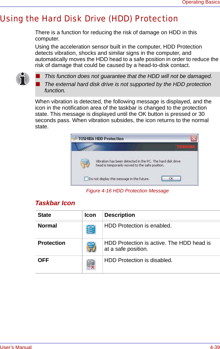 User’s Manual 4-39Operating BasicsUsing the Hard Disk Drive (HDD) ProtectionThere is a function for reducing the risk of damage on HDD in this computer.Using the acceleration sensor built in the computer, HDD Protection detects vibration, shocks and similar signs in the computer, and automatically moves the HDD head to a safe position in order to reduce the risk of damage that could be caused by a head-to-disk contact.When vibration is detected, the following message is displayed, and the icon in the notification area of the taskbar is changed to the protection state. This message is displayed until the OK button is pressed or 30 seconds pass. When vibration subsides, the icon returns to the normal state.Figure 4-16 HDD Protection MessageTaskbar Icon■This function does not guarantee that the HDD will not be damaged.■The external hard disk drive is not supported by the HDD protection function.State Icon DescriptionNormal HDD Protection is enabled.Protection HDD Protection is active. The HDD head is at a safe position.OFF HDD Protection is disabled.